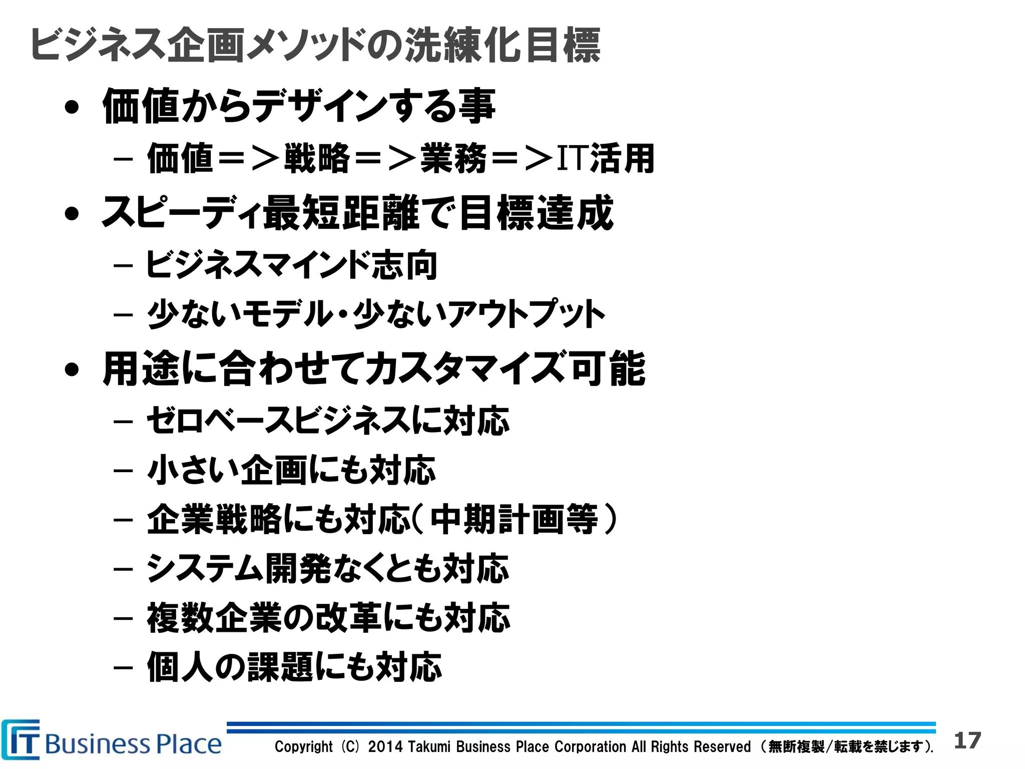 Copyright (C) 2014 Takumi Business Place Corporation All Rights Reserved （無断複製/転載を禁じます）.
ビジネス企画メソッドの洗練化目標
• 価値からデザインする事
– 価値＝＞戦略＝＞業務＝＞IT活用
• スピーディ最短距離で目標達成
– ビジネスマインド志向
– 少ないモデル・少ないアウトプット
• 用途に合わせてカスタマイズ可能
– ゼロベースビジネスに対応
– 小さい企画にも対応
– 企業戦略にも対応（中期計画等）
– システム開発なくとも対応
– 複数企業の改革にも対応
– 個人の課題にも対応
17
 