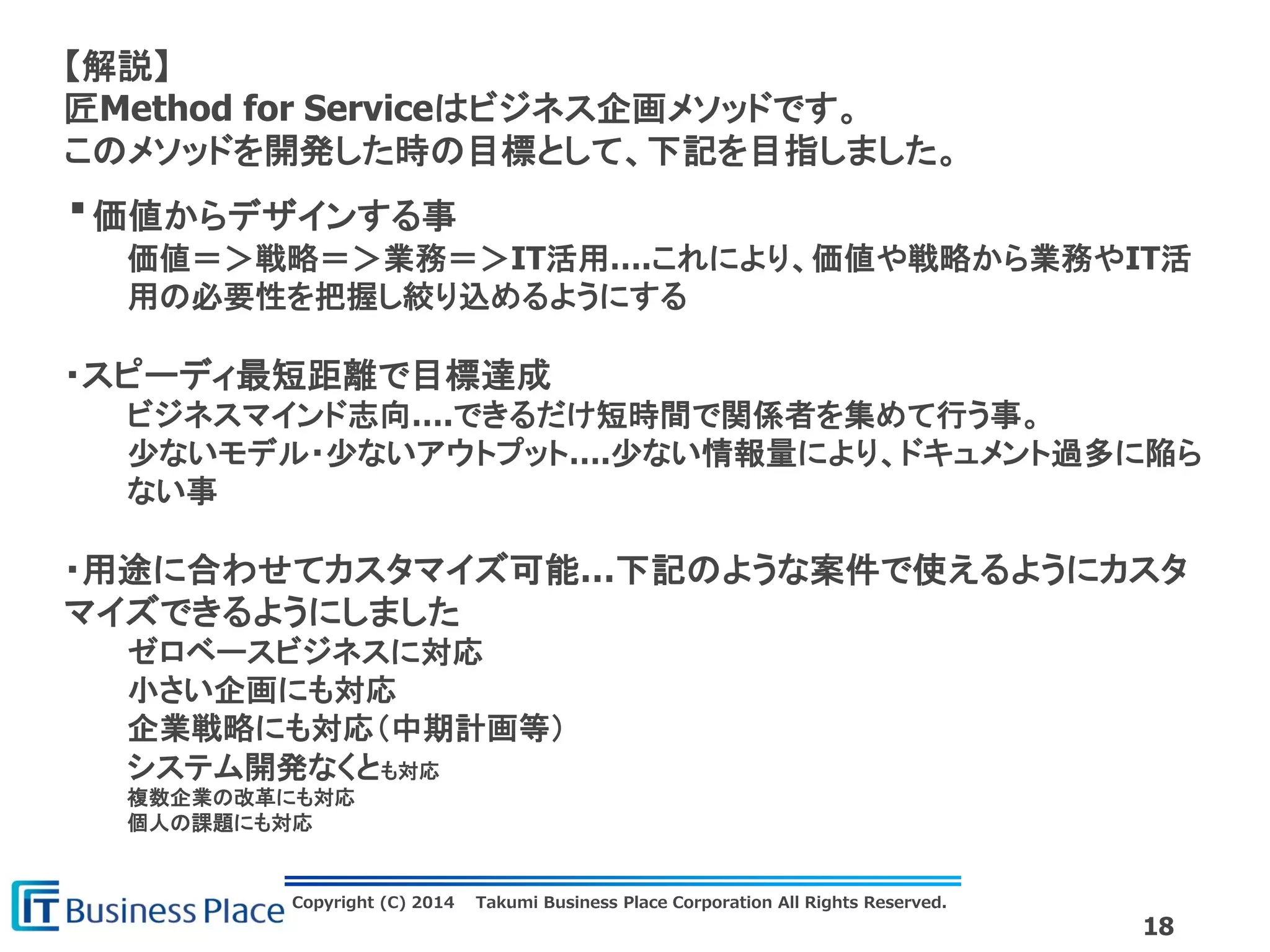 Copyright (C) 2014 Takumi Business Place Corporation All Rights Reserved.
18
【解説】
匠Method for Serviceはビジネス企画メソッドです。
このメソッドを開発した時の目標として、下記を目指しました。
・価値からデザインする事
価値＝＞戦略＝＞業務＝＞IT活用….これにより、価値や戦略から業務やIT活
用の必要性を把握し絞り込めるようにする
・スピーディ最短距離で目標達成
ビジネスマインド志向….できるだけ短時間で関係者を集めて行う事。
少ないモデル・少ないアウトプット….少ない情報量により、ドキュメント過多に陥ら
ない事
・用途に合わせてカスタマイズ可能…下記のような案件で使えるようにカスタ
マイズできるようにしました
ゼロベースビジネスに対応
小さい企画にも対応
企業戦略にも対応（中期計画等）
システム開発なくとも対応
複数企業の改革にも対応
個人の課題にも対応
 