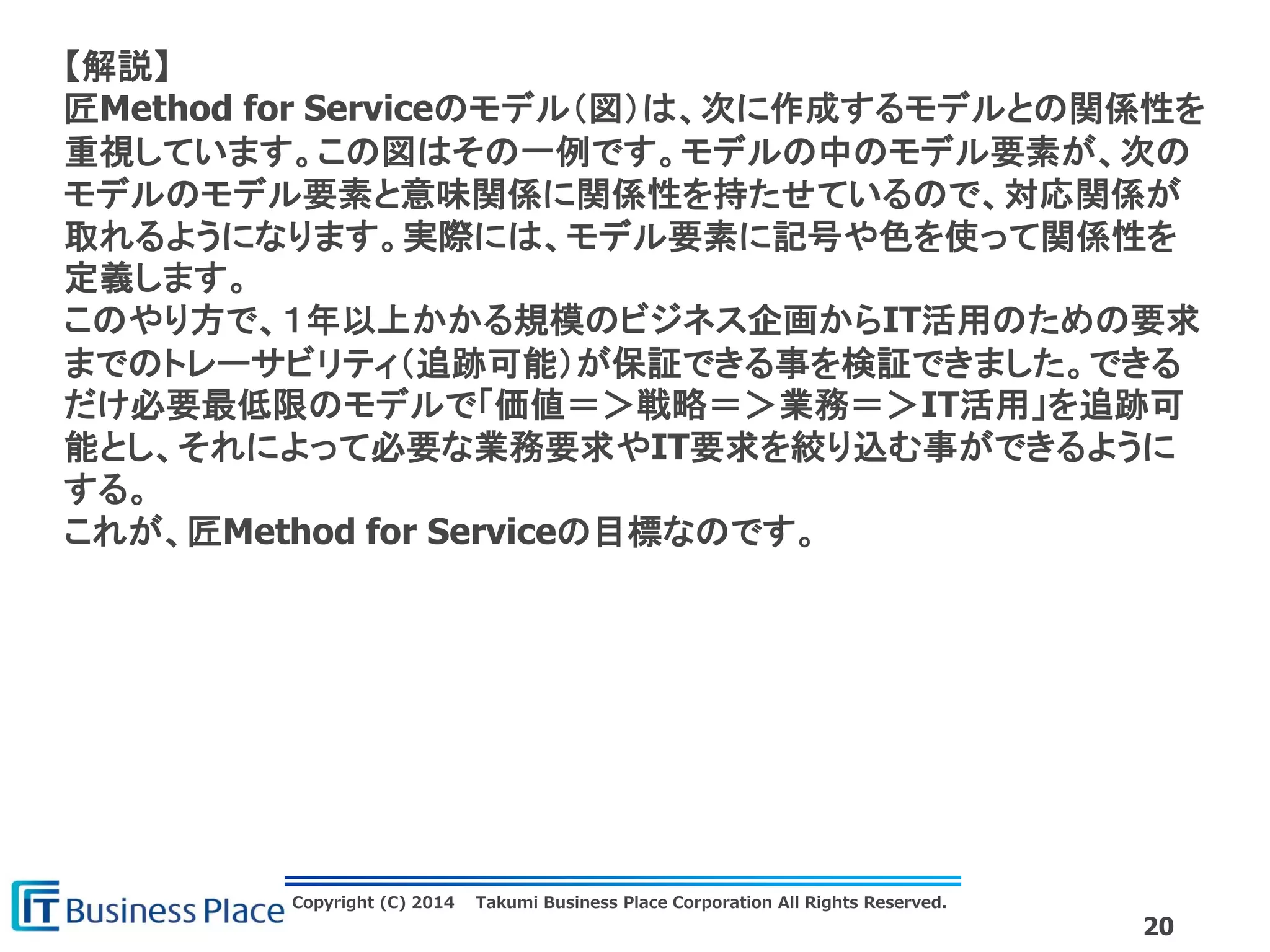 Copyright (C) 2014 Takumi Business Place Corporation All Rights Reserved.
20
【解説】
匠Method for Serviceのモデル（図）は、次に作成するモデルとの関係性を
重視しています。この図はその一例です。モデルの中のモデル要素が、次の
モデルのモデル要素と意味関係に関係性を持たせているので、対応関係が
取れるようになります。実際には、モデル要素に記号や色を使って関係性を
定義します。
このやり方で、１年以上かかる規模のビジネス企画からIT活用のための要求
までのトレーサビリティ（追跡可能）が保証できる事を検証できました。できる
だけ必要最低限のモデルで「価値＝＞戦略＝＞業務＝＞IT活用」を追跡可
能とし、それによって必要な業務要求やIT要求を絞り込む事ができるように
する。
これが、匠Method for Serviceの目標なのです。
 