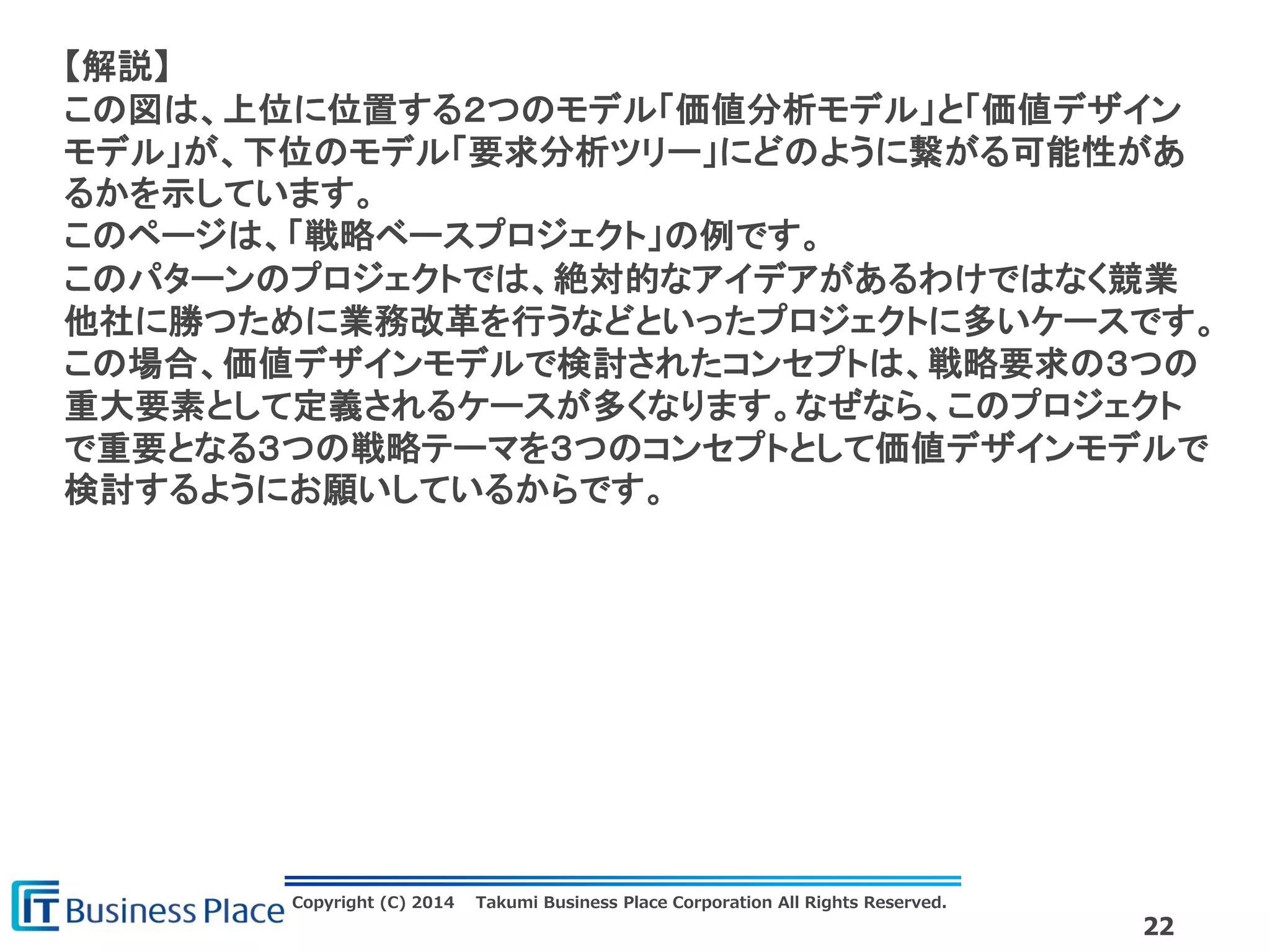 Copyright (C) 2014 Takumi Business Place Corporation All Rights Reserved.
22
【解説】
この図は、上位に位置する２つのモデル「価値分析モデル」と「価値デザイン
モデル」が、下位のモデル「要求分析ツリー」にどのように繋がる可能性があ
るかを示しています。
このページは、「戦略ベースプロジェクト」の例です。
このパターンのプロジェクトでは、絶対的なアイデアがあるわけではなく競業
他社に勝つために業務改革を行うなどといったプロジェクトに多いケースです。
この場合、価値デザインモデルで検討されたコンセプトは、戦略要求の３つの
重大要素として定義されるケースが多くなります。なぜなら、このプロジェクト
で重要となる３つの戦略テーマを３つのコンセプトとして価値デザインモデルで
検討するようにお願いしているからです。
 