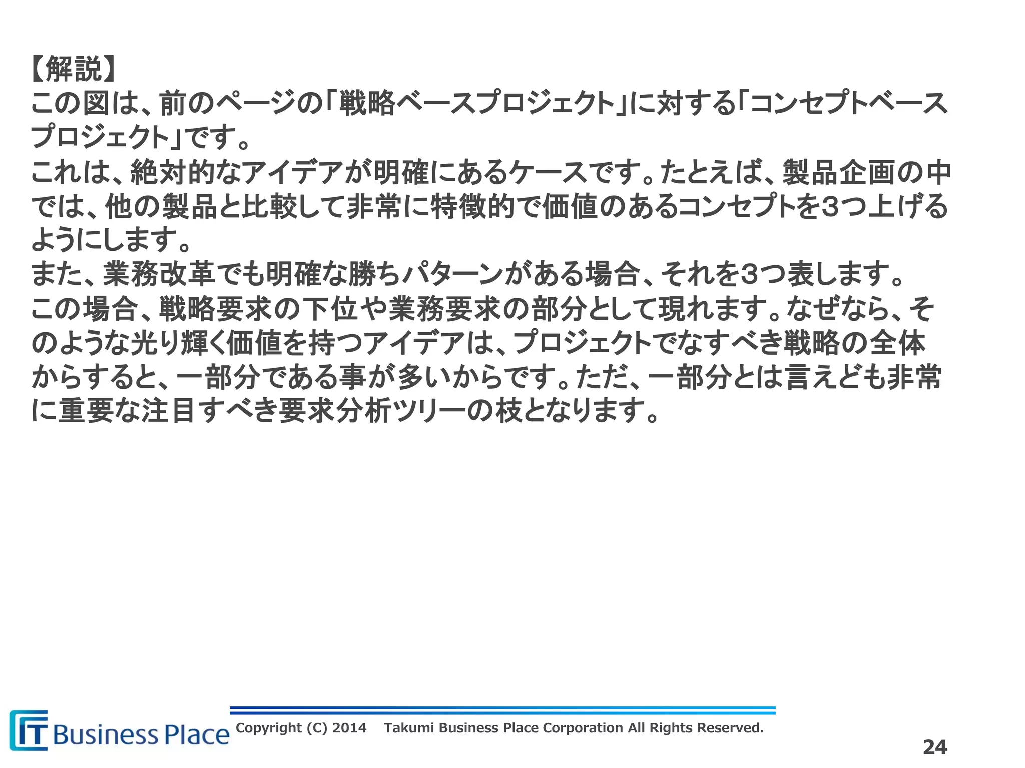 Copyright (C) 2014 Takumi Business Place Corporation All Rights Reserved.
24
【解説】
この図は、前のページの「戦略ベースプロジェクト」に対する「コンセプトベース
プロジェクト」です。
これは、絶対的なアイデアが明確にあるケースです。たとえば、製品企画の中
では、他の製品と比較して非常に特徴的で価値のあるコンセプトを３つ上げる
ようにします。
また、業務改革でも明確な勝ちパターンがある場合、それを３つ表します。
この場合、戦略要求の下位や業務要求の部分として現れます。なぜなら、そ
のような光り輝く価値を持つアイデアは、プロジェクトでなすべき戦略の全体
からすると、一部分である事が多いからです。ただ、一部分とは言えども非常
に重要な注目すべき要求分析ツリーの枝となります。
 