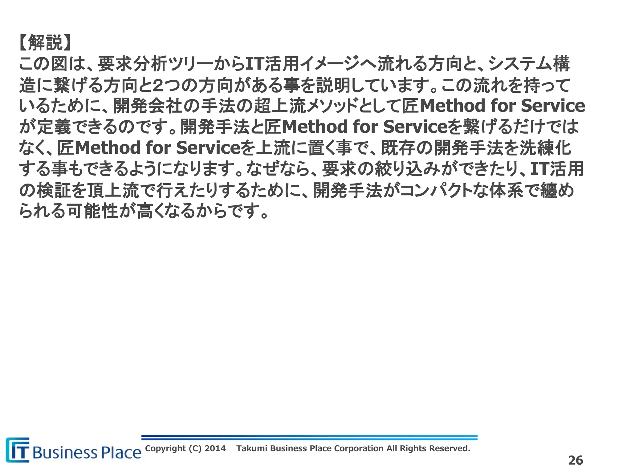 Copyright (C) 2014 Takumi Business Place Corporation All Rights Reserved.
26
【解説】
この図は、要求分析ツリーからIT活用イメージへ流れる方向と、システム構
造に繋げる方向と２つの方向がある事を説明しています。この流れを持って
いるために、開発会社の手法の超上流メソッドとして匠Method for Service
が定義できるのです。開発手法と匠Method for Serviceを繋げるだけでは
なく、匠Method for Serviceを上流に置く事で、既存の開発手法を洗練化
する事もできるようになります。なぜなら、要求の絞り込みができたり、IT活用
の検証を頂上流で行えたりするために、開発手法がコンパクトな体系で纏め
られる可能性が高くなるからです。
 
