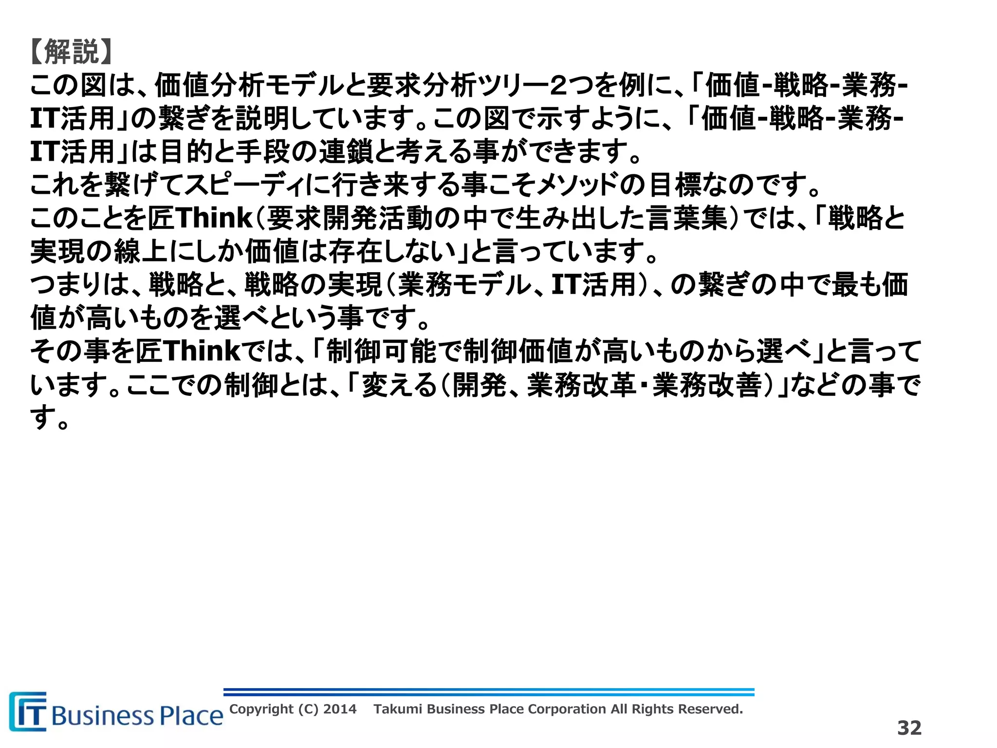 Copyright (C) 2014 Takumi Business Place Corporation All Rights Reserved.
32
【解説】
この図は、価値分析モデルと要求分析ツリー２つを例に、「価値-戦略-業務-
IT活用」の繋ぎを説明しています。この図で示すように、 「価値-戦略-業務-
IT活用」は目的と手段の連鎖と考える事ができます。
これを繋げてスピーディに行き来する事こそメソッドの目標なのです。
このことを匠Think（要求開発活動の中で生み出した言葉集）では、「戦略と
実現の線上にしか価値は存在しない」と言っています。
つまりは、戦略と、戦略の実現（業務モデル、IT活用）、の繋ぎの中で最も価
値が高いものを選べという事です。
その事を匠Thinkでは、「制御可能で制御価値が高いものから選べ」と言って
います。ここでの制御とは、「変える（開発、業務改革・業務改善）」などの事で
す。
 
