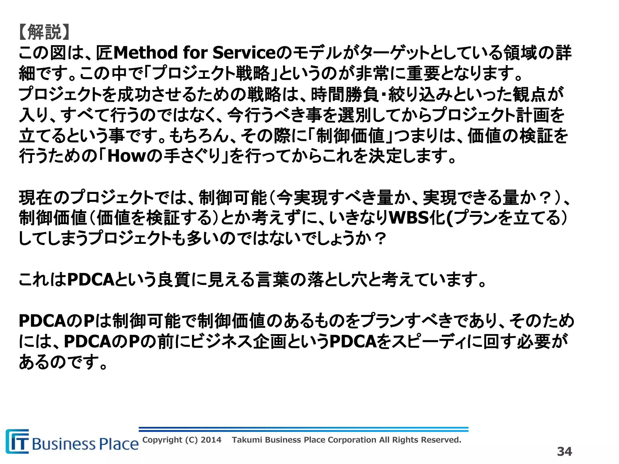 Copyright (C) 2014 Takumi Business Place Corporation All Rights Reserved.
34
【解説】
この図は、匠Method for Serviceのモデルがターゲットとしている領域の詳
細です。この中で「プロジェクト戦略」というのが非常に重要となります。
プロジェクトを成功させるための戦略は、時間勝負・絞り込みといった観点が
入り、すべて行うのではなく、今行うべき事を選別してからプロジェクト計画を
立てるという事です。もちろん、その際に「制御価値」つまりは、価値の検証を
行うための「Howの手さぐり」を行ってからこれを決定します。
現在のプロジェクトでは、制御可能（今実現すべき量か、実現できる量か？）、
制御価値（価値を検証する）とか考えずに、いきなりWBS化(プランを立てる）
してしまうプロジェクトも多いのではないでしょうか？
これはPDCAという良質に見える言葉の落とし穴と考えています。
PDCAのPは制御可能で制御価値のあるものをプランすべきであり、そのため
には、PDCAのPの前にビジネス企画というPDCAをスピーディに回す必要が
あるのです。
 