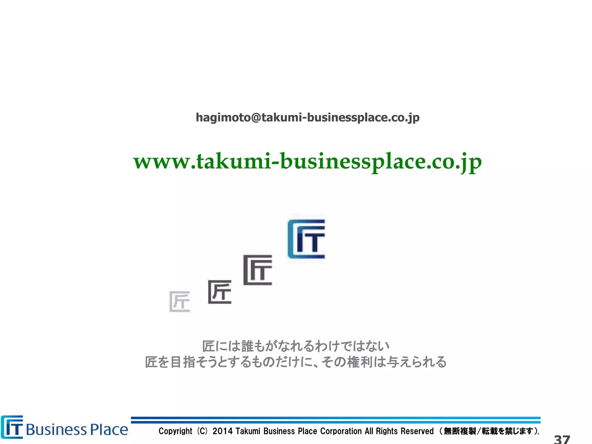 Copyright (C) 2014 Takumi Business Place Corporation All Rights Reserved （無断複製/転載を禁じます）.
匠には誰もがなれるわけではない
匠を目指そうとするものだけに、その権利は与えられる
hagimoto@takumi-businessplace.co.jp
www.takumi-businessplace.co.jp
 