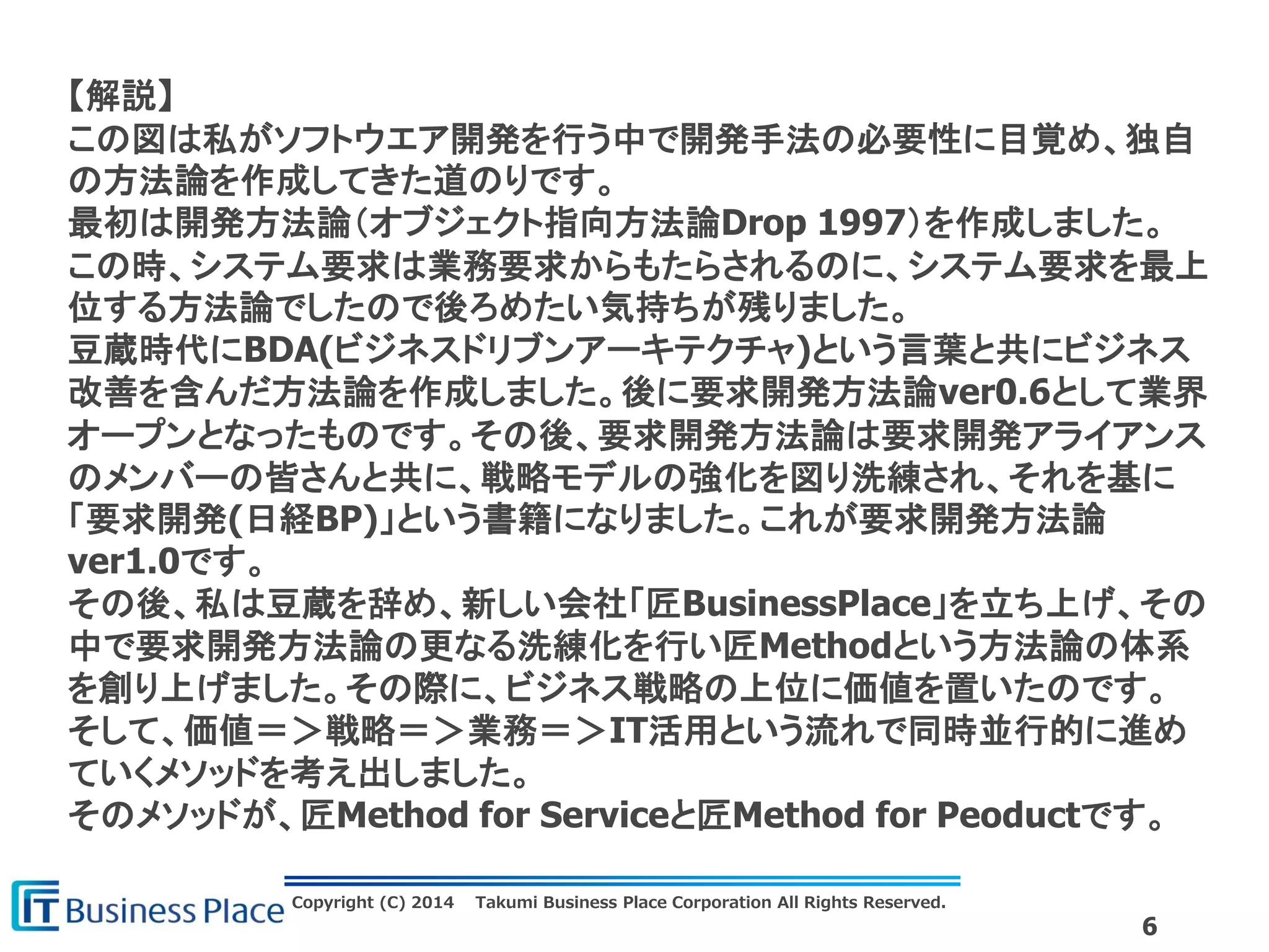 Copyright (C) 2014 Takumi Business Place Corporation All Rights Reserved.
6
【解説】
この図は私がソフトウエア開発を行う中で開発手法の必要性に目覚め、独自
の方法論を作成してきた道のりです。
最初は開発方法論（オブジェクト指向方法論Drop 1997）を作成しました。
この時、システム要求は業務要求からもたらされるのに、システム要求を最上
位する方法論でしたので後ろめたい気持ちが残りました。
豆蔵時代にBDA(ビジネスドリブンアーキテクチャ)という言葉と共にビジネス
改善を含んだ方法論を作成しました。後に要求開発方法論ver0.6として業界
オープンとなったものです。その後、要求開発方法論は要求開発アライアンス
のメンバーの皆さんと共に、戦略モデルの強化を図り洗練され、それを基に
「要求開発(日経BP)」という書籍になりました。これが要求開発方法論
ver1.0です。
その後、私は豆蔵を辞め、新しい会社「匠BusinessPlace」を立ち上げ、その
中で要求開発方法論の更なる洗練化を行い匠Methodという方法論の体系
を創り上げました。その際に、ビジネス戦略の上位に価値を置いたのです。
そして、価値＝＞戦略＝＞業務＝＞IT活用という流れで同時並行的に進め
ていくメソッドを考え出しました。
そのメソッドが、匠Method for Serviceと匠Method for Peoductです。
 