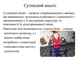 Сутнісний аналіз
Сутнісний аналіз – вимагає співвідношення у явищах,
що вивчаються, загального,особливого і одиничного з
проникненням у їх внутрішню структуру та
можливості їх цілеспрямованої зміни.
Навчальні цілі визначаються з одного боку – станом
психічного розвитку, а з
іншого майбутніми
потребами у соціалізації
і можливостями життя у
суспільстві.
 