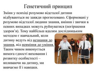 Генетичний принцип
Зміни у психіці розумово відсталої дитини
відбуваються не завжди прогнозовано. Сформовані у
розумово відсталої людини знання, вміння і звички в
певних випадках можуть руйнуватися (погіршення
здоров’я). Тому найбільш вдалим дослідницьким
методом є навчальний, коли
дитину ведуть від незнання до
знання, від невміння до уміння.
Таким чином виконується
вимога єдності виховання і
розвитку особистості –
впливаючи на дитину, ми
вивчаємо її і навпаки.
 