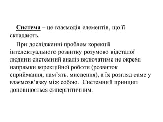 Система – це взаємодія елементів, що її
складають.
При дослідженні проблем корекції
інтелектуального розвитку розумово відсталої
людини системний аналіз включатиме не окремі
напрямки корекційної роботи (розвиток
сприймання, пам’ять. мислення), а їх розгляд саме у
взаємозв’язку між собою. Системний принцип
доповнюється синергитичним.
 