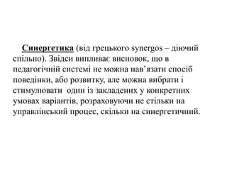 Синергетика (від грецького synergos – діючий
спільно). Звідси випливає висновок, що в
педагогічній системі не можна нав’язати спосіб
поведінки, або розвитку, але можна вибрати і
стимулювати один із закладених у конкретних
умовах варіантів, розраховуючи не стільки на
управлінський процес, скільки на синергетичний.
 