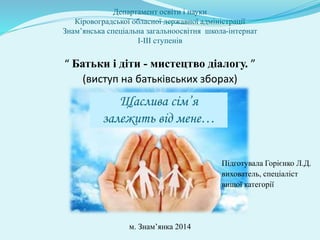 Департамент освіти і науки
Кіровоградської обласної державної адміністрації
Знам’янська спеціальна загальноосвітня школа-інтернат
І-ІІІ ступенів
“ Батьки і діти - мистецтво діалогу. ”
(виступ на батьківських зборах)
Підготувала Горієнко Л.Д.
вихователь, спеціаліст
вищої категорії
м. Знам’янка 2014
Щаслива сім’я
залежить від мене…
 