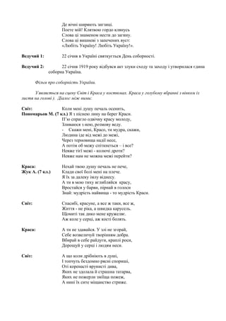 Де вічні ширяють зигзиці.
Поете мій! Клятвою гордо клянусь
Слова ці знаменом нести до загину.
Слова ці вишневі з запечених вуст:
«Любіть Україну! Любіть Україну!».
Ведучий 1: 22 січня в Україні святкується День соборності.
Ведучий 2: 22 січня 1919 року відбувся акт злуки сходу та заходу і утворилася єдина
соборна Україна.
Фільм про соборність України.
З’являється на сцену Світ і Краса у костюмах. Краса у голубому вбранні з вінком із
листя на голові ). Діалог між ними:
Світ: Коли мені душу печаль осенить,
Пономарьов М. (7 кл.) Я з піснею лину на берег Краси.
П’ю спрагло одвічну красу молоду,
Зливаюся з нею, розмову веду.
- Скажи мені, Красо, ти мудра, скажи,
Людина іде від межі до межі,
Через терновища надії несе,
А потім об межу спіткнеться – і все?
Невже тієї межі - колючі дроти?
Невже нам не можна межі перейти?
Краса: Нехай твою душу печаль не пече,
Жук А. (7 кл.) Клади свої болі мені на плече.
Я їх за далеку імлу віднесу.
А ти в мою тиху вглибляйся красу,
Вростайся у барви, пірнай в голоси
Знай: мудрість найвища - то мудрість Краси.
Світ: Спасибі, красуне, а все ж таки, все ж,
Життя - не ріка, а швидка карусель.
Щомиті так дико мене кружеляє.
Аж коле у серці, аж кості болять.
Краса: А ти не здавайся. У злі не згорай,
Себе возвеличуй творінням добра.
Вбирай в себе райдуги, краплі роси,
Дорощуй у серці і людям неси.
Світ: А що коли дрібніють в душі,
І топчуть бездомно рясні спориші,
Оті коренасті врунисті дива,
Яких не здолала й страшна татарва,
Яких не пожерли зміїща пожеж,
А нині їх сите міщанство стриже.
 