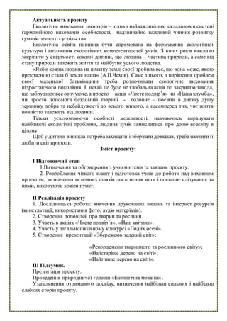 Актуальність проекту
Екологічне виховання школярів – одназ найважливіших складових в системі
гармонійного виховання особистості, надзвичайно важливий чинник розвитку
гуманістичного суспільства.
Екологічна освіта повинна бути спрямована на формування екологічної
культури і виховання екологічних компетентностей учнів. З юних років важливо
закріпити у свідомості кожної дитини, що людина – частина природи, а саме від
стану природи залежить життя та майбутнє усього людства.
«Якби кожна людина на шматку землі своєї зробила все, що вона може, якою
прекрасною стала б земля наша» (А.П.Чехов). Саме з цього, з вирішення проблем
своєї маленької батьківщини треба розпочинати екологічне виховання
підростаючого покоління. І, нехай це буде не глобальна акція по закриттю завода,
що забруднюєвсе оточуюче, а просто – акція «Чисте подвір’я» чи «Наша клумба»,
чи просто допомога бездомній тварині - головне – посіяти в дитячу душу
зернинку добра та небайдужості до всього живого, а насамперед тих, чиє життя
повністю залежить від людини.
Тільки усвідомлюючи особисті можливості, навчаючись вирішувати
найближчі екологічні проблеми, людина зуміє замислитись про долю всесвіту в
цілому.
Щоб у дитини виникла потребазахищати і зберігати довкілля, треба навчити її
любити світ природи.
Зміст проекту:
І Підготовчий етап
1.Визначення та обговорення з учнями теми та завдань проекту.
2. Розроблення чіткого плану і підготовка учнів до роботи над виховним
проектом, визначення основних шляхів досягнення мети і поетапне слідування за
ними, виконуючи кожен пункт.
ІІ Реалізація проекту
1. Дослідницька робота: вивчення друкованих видань та інтернет ресурсів
(консультації, використання фото, аудіо матеріалів).
2. Створення доповідей про тварин та рослини.
3. Участь в акціях «Чисте подвір’я», «Наш квітник».
4. Участь у загальношкільному конкурсі «Подих осені».
5. Створення презентацій «Збережемо зелений світ»;
«Рекордсмени тваринного та рослинного світу»;
«Найстаріше дерево на світі»;
«Найтовще дерево на світі».
ІІІ Підсумок.
Презентація проекту.
Проведення природничої години «Екологічна мозаїка».
Узагальнення отриманого досвіду, визначення найбільш сильних і найбільш
слабких сторін проекту.
 