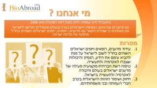 ‫חוקר‬/‫ישראלי‬ ‫ת‬/‫בחו‬ ‫ת‬"‫ל‬?
•‫מלגות‬‫עבודה‬ ‫לראיונות‬ ‫טיסה‬ ‫כרטיס‬ ‫למימון‬
‫בישראל‬
•‫וחברתיים‬ ‫מקצועיים‬ ‫מפגשים‬,‫ארועי‬‫נטוורקינג‬
•‫סמינרים‬‫מקוונים‬
•‫בישראל‬ ‫למשרות‬ ‫מעודכן‬ ‫מאגר‬
•‫בארגון‬ ‫חברים‬ ‫לאיתור‬ ‫חיפוש‬ ‫מנוע‬
•‫לקריירה‬ ‫ייעוץ‬
•‫קבוצתיות‬ ‫הנחות‬
‫הצטרף‬/‫היום‬ ‫עוד‬ ‫אלינו‬ ‫י‬-BioAbroad.org.il-‫למדענים‬ ‫הרשת‬,‫חוקרים‬
‫בחו‬ ‫ישראלים‬ ‫ורופאים‬"‫ל‬‫ותהנה‬/‫י‬‫ייחודיות‬ ‫מהטבות‬:
 