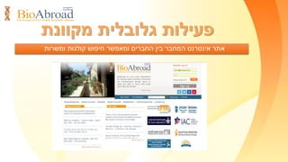 ‫פעילות‬‫הארגון‬ ‫במרכזי‬‫אמריקה‬ ‫בצפון‬
‫סמינרים‬‫הקהילה‬ ‫חברי‬ ‫בין‬ ‫הקשר‬ ‫לחיזוק‬ ‫מקצועיים‬
‫המדעית‬.
‫בישראל‬ ‫ומהתעשייה‬ ‫מהאקדמיה‬ ‫בכירים‬ ‫עם‬ ‫מפגשים‬.
‫לישראל‬ ‫חזרה‬ ‫עידוד‬ ‫בנושאי‬ ‫ומפגשים‬ ‫ויזמות‬ ‫תעסוקה‬ ‫ירידי‬
‫חברתיים‬ ‫מפגשים‬-‫תרבותיים‬‫לחזוק‬‫של‬ ‫הישראלית‬ ‫הזהות‬
‫ביו‬ ‫חברי‬‫אברוד‬‫משפחותיהם‬ ‫ובני‬
‫ביואברוד‬‫מפעילה‬17‫ידי‬ ‫על‬ ‫המנוהלים‬ ‫אמריקה‬ ‫בצפון‬ ‫מרכזים‬
‫פעילות‬ ‫מתקיימת‬ ‫ובהם‬ ‫מתנדבים‬ ‫מדענים‬‫עניפה‬:
 