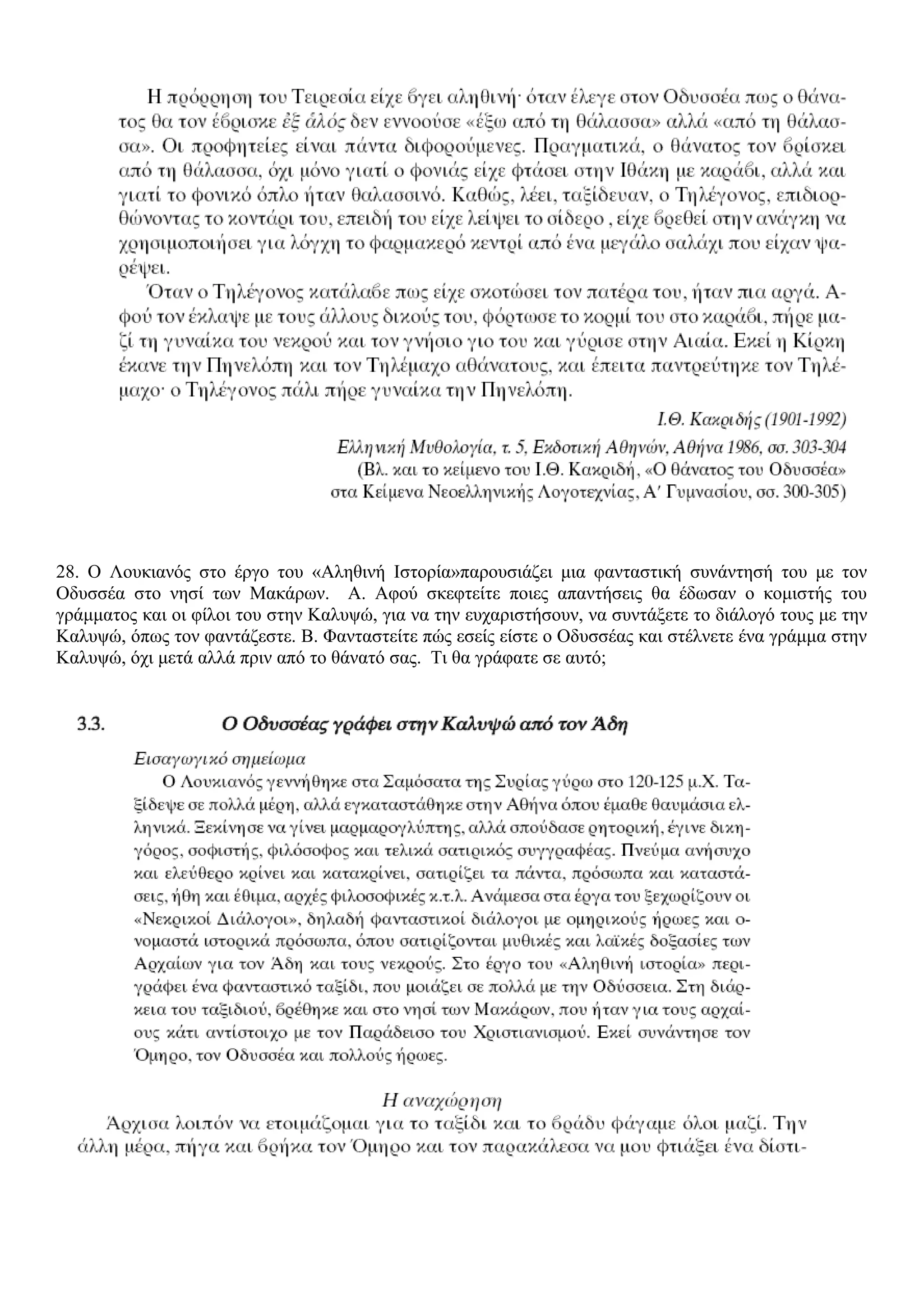 28. Ο Λουκιανός στο έργο του «Αληθινή Ιστορία»παρουσιάζει μια φανταστική συνάντησή του με τον
Οδυσσέα στο νησί των Μακάρων. Α. Αφού σκεφτείτε ποιες απαντήσεις θα έδωσαν ο κομιστής του
γράμματος και οι φίλοι του στην Καλυψώ, για να την ευχαριστήσουν, να συντάξετε το διάλογό τους με την
Καλυψώ, όπως τον φαντάζεστε. Β. Φανταστείτε πώς εσείς είστε ο Οδυσσέας και στέλνετε ένα γράμμα στην
Καλυψώ, όχι μετά αλλά πριν από το θάνατό σας. Τι θα γράφατε σε αυτό;
 