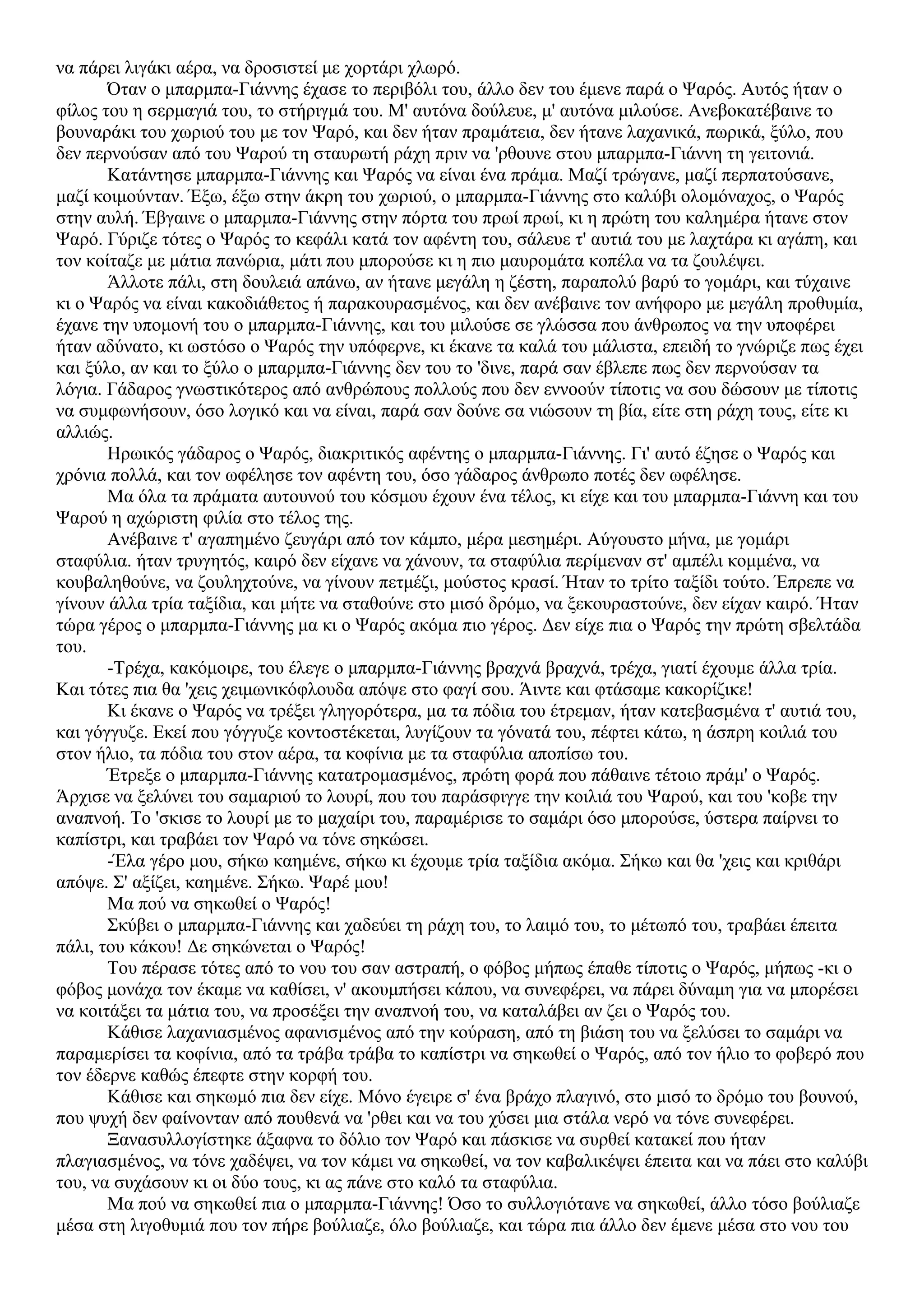να πάρει λιγάκι αέρα, να δροσιστεί με χορτάρι χλωρό.
Όταν ο μπαρμπα-Γιάννης έχασε το περιβόλι του, άλλο δεν του έμενε παρά ο Ψαρός. Αυτός ήταν ο
φίλος του η σερμαγιά του, το στήριγμά του. Μ' αυτόνα δούλευε, μ' αυτόνα μιλούσε. Ανεβοκατέβαινε το
βουναράκι του χωριού του με τον Ψαρό, και δεν ήταν πραμάτεια, δεν ήτανε λαχανικά, πωρικά, ξύλο, που
δεν περνούσαν από του Ψαρού τη σταυρωτή ράχη πριν να 'ρθουνε στου μπαρμπα-Γιάννη τη γειτονιά.
Κατάντησε μπαρμπα-Γιάννης και Ψαρός να είναι ένα πράμα. Μαζί τρώγανε, μαζί περπατούσανε,
μαζί κοιμούνταν. Έξω, έξω στην άκρη του χωριού, ο μπαρμπα-Γιάννης στο καλύβι ολομόναχος, ο Ψαρός
στην αυλή. Έβγαινε ο μπαρμπα-Γιάννης στην πόρτα του πρωί πρωί, κι η πρώτη του καλημέρα ήτανε στον
Ψαρό. Γύριζε τότες ο Ψαρός το κεφάλι κατά τον αφέντη του, σάλευε τ' αυτιά του με λαχτάρα κι αγάπη, και
τον κοίταζε με μάτια πανώρια, μάτι που μπορούσε κι η πιο μαυρομάτα κοπέλα να τα ζουλέψει.
Άλλοτε πάλι, στη δουλειά απάνω, αν ήτανε μεγάλη η ζέστη, παραπολύ βαρύ το γομάρι, και τύχαινε
κι ο Ψαρός να είναι κακοδιάθετος ή παρακουρασμένος, και δεν ανέβαινε τον ανήφορο με μεγάλη προθυμία,
έχανε την υπομονή του ο μπαρμπα-Γιάννης, και του μιλούσε σε γλώσσα που άνθρωπος να την υποφέρει
ήταν αδύνατο, κι ωστόσο ο Ψαρός την υπόφερνε, κι έκανε τα καλά του μάλιστα, επειδή το γνώριζε πως έχει
και ξύλο, αν και το ξύλο ο μπαρμπα-Γιάννης δεν του το 'δινε, παρά σαν έβλεπε πως δεν περνούσαν τα
λόγια. Γάδαρος γνωστικότερος από ανθρώπους πολλούς που δεν εννοούν τίποτις να σου δώσουν με τίποτις
να συμφωνήσουν, όσο λογικό και να είναι, παρά σαν δούνε σα νιώσουν τη βία, είτε στη ράχη τους, είτε κι
αλλιώς.
Ηρωικός γάδαρος ο Ψαρός, διακριτικός αφέντης ο μπαρμπα-Γιάννης. Γι' αυτό έζησε ο Ψαρός και
χρόνια πολλά, και τον ωφέλησε τον αφέντη του, όσο γάδαρος άνθρωπο ποτές δεν ωφέλησε.
Μα όλα τα πράματα αυτουνού του κόσμου έχουν ένα τέλος, κι είχε και του μπαρμπα-Γιάννη και του
Ψαρού η αχώριστη φιλία στο τέλος της.
Ανέβαινε τ' αγαπημένο ζευγάρι από τον κάμπο, μέρα μεσημέρι. Αύγουστο μήνα, με γομάρι
σταφύλια. ήταν τρυγητός, καιρό δεν είχανε να χάνουν, τα σταφύλια περίμεναν στ' αμπέλι κομμένα, να
κουβαληθούνε, να ζουληχτούνε, να γίνουν πετμέζι, μούστος κρασί. Ήταν το τρίτο ταξίδι τούτο. Έπρεπε να
γίνουν άλλα τρία ταξίδια, και μήτε να σταθούνε στο μισό δρόμο, να ξεκουραστούνε, δεν είχαν καιρό. Ήταν
τώρα γέρος ο μπαρμπα-Γιάννης μα κι ο Ψαρός ακόμα πιο γέρος. Δεν είχε πια ο Ψαρός την πρώτη σβελτάδα
του.
-Τρέχα, κακόμοιρε, του έλεγε ο μπαρμπα-Γιάννης βραχνά βραχνά, τρέχα, γιατί έχουμε άλλα τρία.
Και τότες πια θα 'χεις χειμωνικόφλουδα απόψε στο φαγί σου. Άιντε και φτάσαμε κακορίζικε!
Κι έκανε ο Ψαρός να τρέξει γληγορότερα, μα τα πόδια του έτρεμαν, ήταν κατεβασμένα τ' αυτιά του,
και γόγγυζε. Εκεί που γόγγυζε κοντοστέκεται, λυγίζουν τα γόνατά του, πέφτει κάτω, η άσπρη κοιλιά του
στον ήλιο, τα πόδια του στον αέρα, τα κοφίνια με τα σταφύλια αποπίσω του.
Έτρεξε ο μπαρμπα-Γιάννης κατατρομασμένος, πρώτη φορά που πάθαινε τέτοιο πράμ' ο Ψαρός.
Άρχισε να ξελύνει του σαμαριού το λουρί, που του παράσφιγγε την κοιλιά του Ψαρού, και του 'κοβε την
αναπνοή. Το 'σκισε το λουρί με το μαχαίρι του, παραμέρισε το σαμάρι όσο μπορούσε, ύστερα παίρνει το
καπίστρι, και τραβάει τον Ψαρό να τόνε σηκώσει.
-Έλα γέρο μου, σήκω καημένε, σήκω κι έχουμε τρία ταξίδια ακόμα. Σήκω και θα 'χεις και κριθάρι
απόψε. Σ' αξίζει, καημένε. Σήκω. Ψαρέ μου!
Μα πού να σηκωθεί ο Ψαρός!
Σκύβει ο μπαρμπα-Γιάννης και χαδεύει τη ράχη του, το λαιμό του, το μέτωπό του, τραβάει έπειτα
πάλι, του κάκου! Δε σηκώνεται ο Ψαρός!
Του πέρασε τότες από το νου του σαν αστραπή, ο φόβος μήπως έπαθε τίποτις ο Ψαρός, μήπως -κι ο
φόβος μονάχα τον έκαμε να καθίσει, ν' ακουμπήσει κάπου, να συνεφέρει, να πάρει δύναμη για να μπορέσει
να κοιτάξει τα μάτια του, να προσέξει την αναπνοή του, να καταλάβει αν ζει ο Ψαρός του.
Κάθισε λαχανιασμένος αφανισμένος από την κούραση, από τη βιάση του να ξελύσει το σαμάρι να
παραμερίσει τα κοφίνια, από τα τράβα τράβα το καπίστρι να σηκωθεί ο Ψαρός, από τον ήλιο το φοβερό που
τον έδερνε καθώς έπεφτε στην κoρφή του.
Κάθισε και σηκωμό πια δεν είχε. Μόνο έγειρε σ' ένα βράχο πλαγινό, στο μισό το δρόμο του βουνού,
που ψυχή δεν φαίνονταν από πουθενά να 'ρθει και να του χύσει μια στάλα νερό να τόνε συνεφέρει.
Ξανασυλλογίστηκε άξαφνα το δόλιο τον Ψαρό και πάσκισε να συρθεί κατακεί που ήταν
πλαγιασμένος, να τόνε χαδέψει, να τον κάμει να σηκωθεί, να τον καβαλικέψει έπειτα και να πάει στο καλύβι
του, να συχάσουν κι οι δύο τους, κι ας πάνε στο καλό τα σταφύλια.
Μα πού να σηκωθεί πια ο μπαρμπα-Γιάννης! Όσο το συλλογιότανε να σηκωθεί, άλλο τόσο βούλιαζε
μέσα στη λιγοθυμιά που τον πήρε βούλιαζε, όλο βούλιαζε, και τώρα πια άλλο δεν έμενε μέσα στο νου του
 