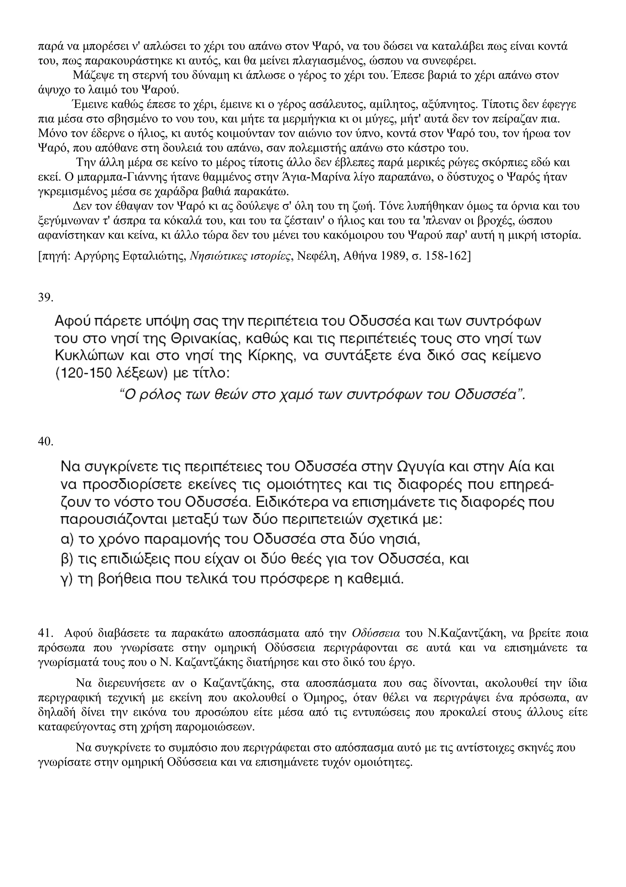 παρά να μπορέσει ν' απλώσει το χέρι του απάνω στον Ψαρό, να του δώσει να καταλάβει πως είναι κοντά
του, πως παρακουράστηκε κι αυτός, και θα μείνει πλαγιασμένος, ώσπου να συνεφέρει.
Μάζεψε τη στερνή του δύναμη κι άπλωσε ο γέρος το χέρι του. Έπεσε βαριά το χέρι απάνω στον
άψυχο το λαιμό του Ψαρού.
Έμεινε καθώς έπεσε το χέρι, έμεινε κι ο γέρος ασάλευτος, αμίλητος, αξύπνητος. Τίποτις δεν έφεγγε
πια μέσα στο σβησμένο το νου του, και μήτε τα μερμήγκια κι οι μύγες, μήτ' αυτά δεν τον πείραζαν πια.
Μόνο τον έδερνε ο ήλιος, κι αυτός κοιμούνταν τον αιώνιο τον ύπνο, κοντά στον Ψαρό του, τον ήρωα τον
Ψαρό, που απόθανε στη δουλειά του απάνω, σαν πολεμιστής απάνω στο κάστρο του.
Την άλλη μέρα σε κείνο το μέρος τίποτις άλλο δεν έβλεπες παρά μερικές ρώγες σκόρπιες εδώ και
εκεί. Ο μπαρμπα-Γιάννης ήτανε θαμμένος στην Άγια-Μαρίνα λίγο παραπάνω, ο δύστυχος ο Ψαρός ήταν
γκρεμισμένος μέσα σε χαράδρα βαθιά παρακάτω.
Δεν τον έθαψαν τον Ψαρό κι ας δούλεψε σ' όλη του τη ζωή. Τόνε λυπήθηκαν όμως τα όρνια και του
ξεγύμνωναν τ' άσπρα τα κόκαλά του, και του τα ζέσταιν' ο ήλιος και του τα 'πλεναν οι βροχές, ώσπου
αφανίστηκαν και κείνα, κι άλλο τώρα δεν του μένει του κακόμοιρου του Ψαρού παρ' αυτή η μικρή ιστορία.
[πηγή: Αργύρης Εφταλιώτης, Νησιώτικες ιστορίες, Νεφέλη, Αθήνα 1989, σ. 158-162]
39.
40.
41. Αφού διαβάσετε τα παρακάτω αποσπάσματα από την Οδύσσεια του Ν.Καζαντζάκη, να βρείτε ποια
πρόσωπα που γνωρίσατε στην ομηρική Οδύσσεια περιγράφονται σε αυτά και να επισημάνετε τα
γνωρίσματά τους που ο Ν. Καζαντζάκης διατήρησε και στο δικό του έργο.
Να διερευνήσετε αν ο Καζαντζάκης, στα αποσπάσματα που σας δίνονται, ακολουθεί την ίδια
περιγραφική τεχνική με εκείνη που ακολουθεί ο Όμηρος, όταν θέλει να περιγράψει ένα πρόσωπα, αν
δηλαδή δίνει την εικόνα του προσώπου είτε μέσα από τις εντυπώσεις που προκαλεί στους άλλους είτε
καταφεύγοντας στη χρήση παρομοιώσεων.
Να συγκρίνετε το συμπόσιο που περιγράφεται στο απόσπασμα αυτό με τις αντίστοιχες σκηνές που
γνωρίσατε στην ομηρική Οδύσσεια και να επισημάνετε τυχόν ομοιότητες.
 