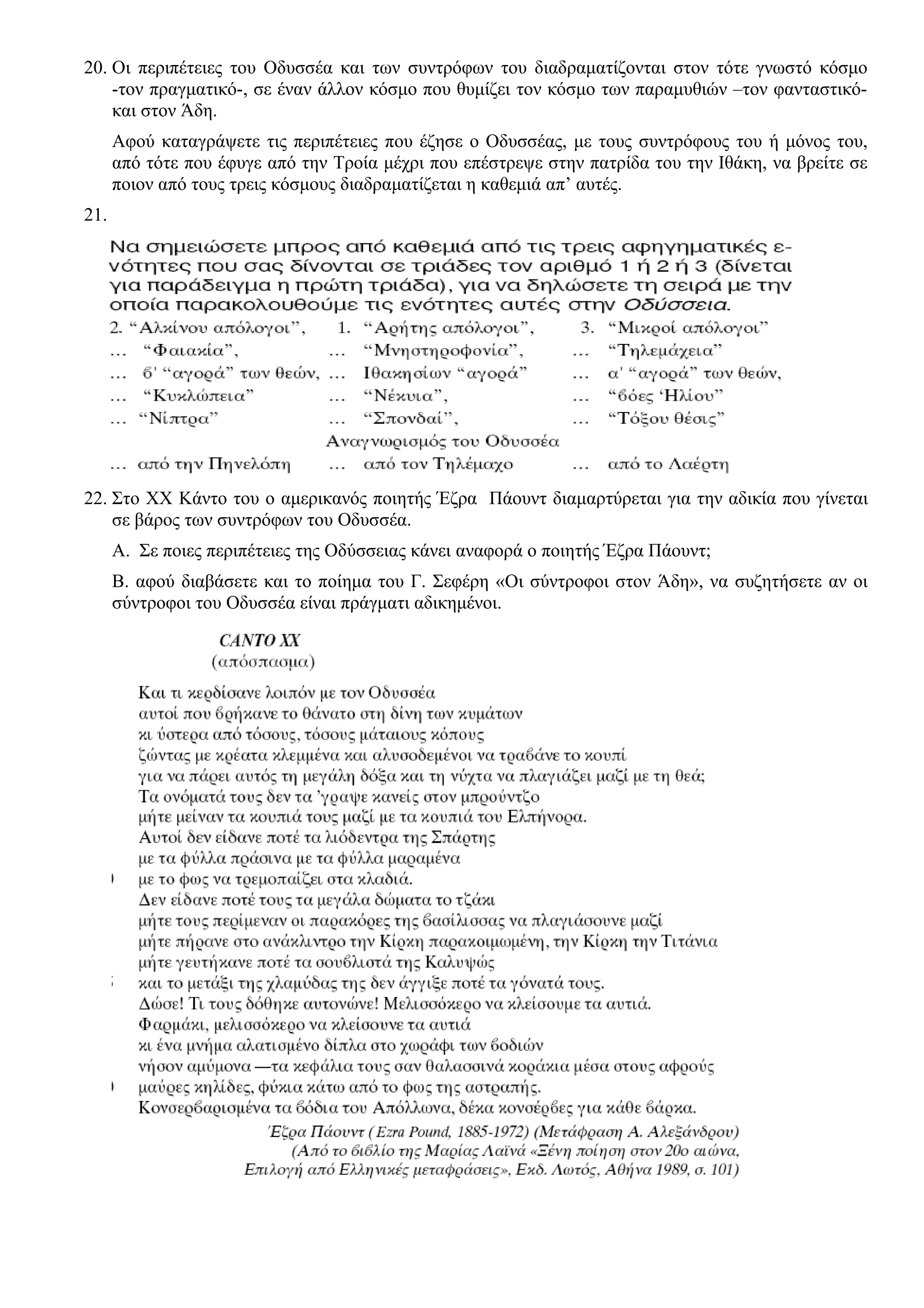 20. Οι περιπέτειες του Οδυσσέα και των συντρόφων του διαδραματίζονται στον τότε γνωστό κόσμο
-τον πραγματικό-, σε έναν άλλον κόσμο που θυμίζει τον κόσμο των παραμυθιών –τον φανταστικό-
και στον Άδη.
Αφού καταγράψετε τις περιπέτειες που έζησε ο Οδυσσέας, με τους συντρόφους του ή μόνος του,
από τότε που έφυγε από την Τροία μέχρι που επέστρεψε στην πατρίδα του την Ιθάκη, να βρείτε σε
ποιον από τους τρεις κόσμους διαδραματίζεται η καθεμιά απ’ αυτές.
21.
22. Στο ΧΧ Κάντο του ο αμερικανός ποιητής Έζρα Πάουντ διαμαρτύρεται για την αδικία που γίνεται
σε βάρος των συντρόφων του Οδυσσέα.
Α. Σε ποιες περιπέτειες της Οδύσσειας κάνει αναφορά ο ποιητής Έζρα Πάουντ;
Β. αφού διαβάσετε και το ποίημα του Γ. Σεφέρη «Οι σύντροφοι στον Άδη», να συζητήσετε αν οι
σύντροφοι του Οδυσσέα είναι πράγματι αδικημένοι.
 