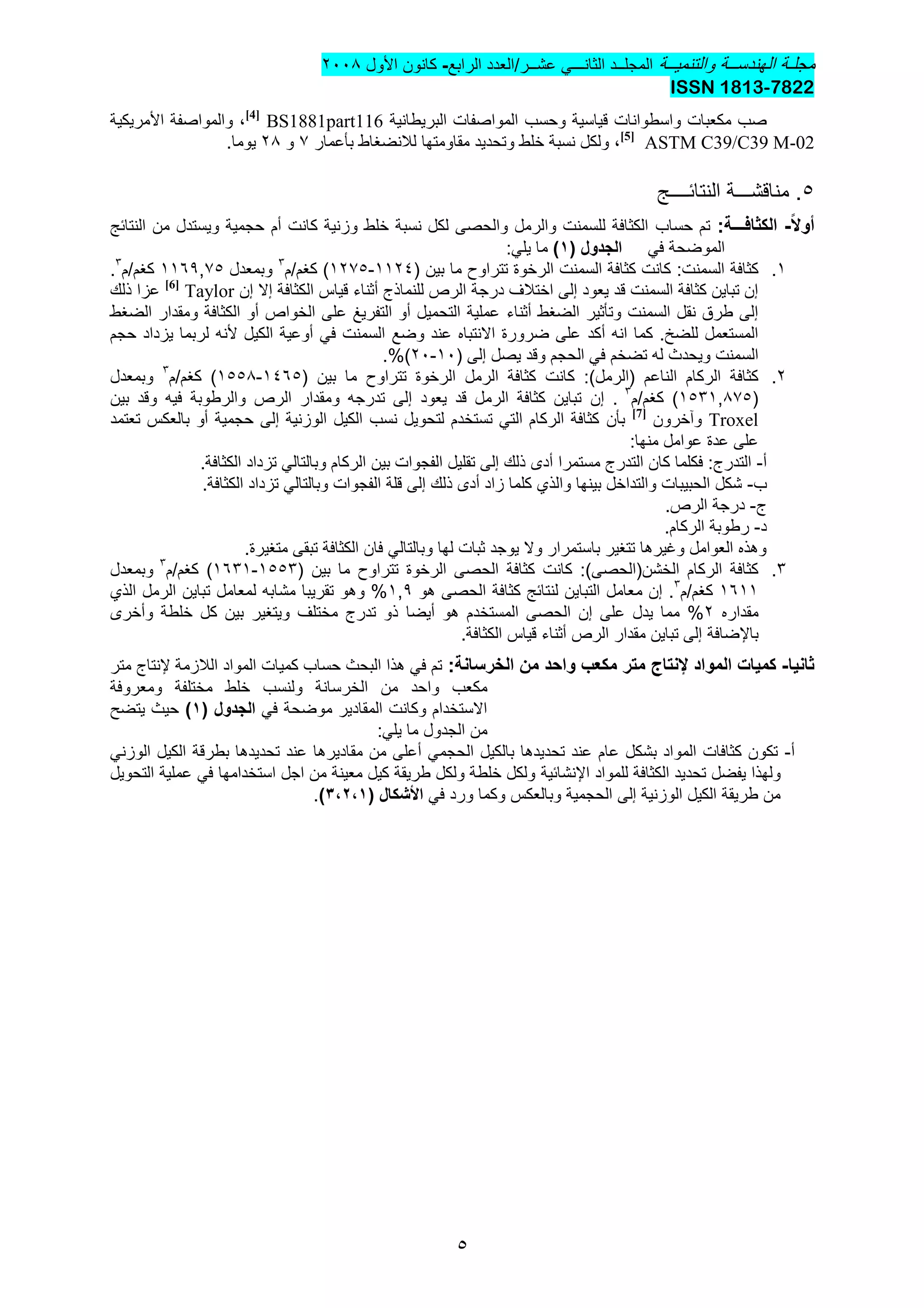 ‫والتنمٌــة‬ ‫الهندســة‬ ‫مجلـة‬‫المجل‬‫ــ‬‫د‬ً‫الثانـــ‬‫عشــر/العدد‬‫الرابع‬-‫األول‬ ‫كانون‬2002
7822-ISSN 1813
5
‫ق‬ ‫واسطوانات‬ ‫مكعبات‬ ‫صب‬‫البرٌطانٌة‬ ‫المواصفات‬ ‫وحسب‬ ‫ٌاسٌة‬BS1881part116[4]
،‫والمواصفة‬‫األمرٌكٌة‬
ASTM C39/C39 M-02[5]
،‫وتحدٌد‬ ‫خلط‬ ‫نسبة‬ ‫ولكل‬‫مقاومتها‬‫لالنضغاط‬‫بأعمار‬3‫و‬22.‫ٌوما‬
5‫مناقش‬ .‫ـــ‬‫النتائ‬ ‫ة‬‫ــــ‬‫ج‬
‫ا‬‫ال‬‫أو‬-‫الكثاف‬‫ـــ‬:‫ة‬‫حساب‬ ‫تم‬‫كانت‬ ‫وزنٌة‬ ‫خلط‬ ‫نسبة‬ ‫لكل‬ ‫والحصى‬ ‫والرمل‬ ‫للسمنت‬ ‫الكثافة‬‫أم‬‫النتائج‬ ‫من‬ ‫وٌستدل‬ ‫حجمٌة‬
ً‫ف‬ ‫الموضحة‬( ‫الجدول‬1):ً‫ٌل‬ ‫ما‬
1.:‫السمنت‬ ‫كثافة‬‫الرخوة‬ ‫السمنت‬ ‫كثافة‬ ‫كانت‬‫تتراوح‬( ‫بٌن‬ ‫ما‬1124-1235)‫كغم/م‬3
‫وبمعدل‬1161,35‫كغم/م‬3
.
‫درجة‬ ‫اختالف‬ ‫إلى‬ ‫ٌعود‬ ‫قد‬ ‫السمنت‬ ‫كثافة‬ ‫تباٌن‬ ‫إن‬‫للنماذج‬ ‫الرص‬‫أثناء‬‫الكثافة‬ ‫قٌاس‬‫إال‬‫إن‬Taylor[6]
‫ذلك‬ ‫عزا‬
‫الضغط‬ ‫وتأثٌر‬ ‫السمنت‬ ‫نقل‬ ‫طرق‬ ‫إلى‬‫أثناء‬‫الضغط‬ ‫ومقدار‬ ‫الكثافة‬ ‫أو‬ ‫الخواص‬ ‫على‬ ‫التفرٌغ‬ ‫أو‬ ‫التحمٌل‬ ‫عملٌة‬
‫انه‬ ‫كما‬ .‫للضخ‬ ‫المستعمل‬‫أكد‬‫الكٌل‬ ‫أوعٌة‬ ً‫ف‬ ‫السمنت‬ ‫وضع‬ ‫عند‬ ‫االنتباه‬ ‫ضرورة‬ ‫على‬‫ألنه‬‫حجم‬ ‫ٌزداد‬ ‫لربما‬
‫الس‬( ‫إلى‬ ‫ٌصل‬ ‫وقد‬ ‫الحجم‬ ً‫ف‬ ‫تضخم‬ ‫له‬ ‫وٌحدث‬ ‫منت‬10-20.%)
2.:)‫(الرمل‬ ‫الناعم‬ ‫الركام‬ ‫كثافة‬‫الرخوة‬ ‫الرمل‬ ‫كثافة‬ ‫كانت‬‫تتراوح‬‫بٌن‬ ‫ما‬(1465-1552‫كغم/م‬ )3
‫وبمعدل‬
(1531,235‫كغم/م‬ )3
.‫إن‬‫بٌن‬ ‫وقد‬ ‫فٌه‬ ‫والرطوبة‬ ‫الرص‬ ‫ومقدار‬ ‫تدرجه‬ ‫إلى‬ ‫ٌعود‬ ‫قد‬ ‫الرمل‬ ‫كثافة‬ ‫تباٌن‬
Troxel‫وآخرون‬[7]
‫بأن‬‫تعتمد‬ ‫بالعكس‬ ‫أو‬ ‫حجمٌة‬ ‫إلى‬ ‫الوزنٌة‬ ‫الكٌل‬ ‫نسب‬ ‫لتحوٌل‬ ‫تستخدم‬ ً‫الت‬ ‫الركام‬ ‫كثافة‬
:‫منها‬ ‫عوامل‬ ‫عدة‬ ‫على‬
‫أ‬-‫مستمرا‬ ‫التدرج‬ ‫كان‬ ‫فكلما‬ :‫التدرج‬‫أدى‬.‫الكثافة‬ ‫تزداد‬ ً‫وبالتال‬ ‫الركام‬ ‫بٌن‬ ‫الفجوات‬ ‫تقلٌل‬ ‫إلى‬ ‫ذلك‬
‫ب‬-‫زاد‬ ‫كلما‬ ‫والذي‬ ‫بٌنها‬ ‫والتداخل‬ ‫الحبٌبات‬ ‫شكل‬‫أدى‬‫ال‬ ‫قلة‬ ‫إلى‬ ‫ذلك‬.‫الكثافة‬ ‫تزداد‬ ً‫وبالتال‬ ‫فجوات‬
‫ج‬-.‫الرص‬ ‫درجة‬
‫د‬-.‫الركام‬ ‫رطوبة‬
.‫متغٌرة‬ ‫تبقى‬ ‫الكثافة‬ ‫فان‬ ً‫وبالتال‬ ‫لها‬ ‫ثبات‬ ‫ٌوجد‬ ‫وال‬ ‫باستمرار‬ ‫تتغٌر‬ ‫وغٌرها‬ ‫العوامل‬ ‫وهذه‬
3.:)‫الخشن(الحصى‬ ‫الركام‬ ‫كثافة‬‫الرخوة‬ ‫الحصى‬ ‫كثافة‬ ‫كانت‬‫تتراوح‬( ‫بٌن‬ ‫ما‬1553-1631‫كغم/م‬ )3
‫وبمعدل‬
1611‫كغم/م‬3
.‫إن‬‫م‬‫هو‬ ‫الحصى‬ ‫كثافة‬ ‫لنتائج‬ ‫التباٌن‬ ‫عامل‬1,1‫الذي‬ ‫الرمل‬ ‫تباٌن‬ ‫لمعامل‬ ‫مشابه‬ ‫تقرٌبا‬ ‫وهو‬ %
‫مقداره‬2‫على‬ ‫ٌدل‬ ‫مما‬ %‫إن‬‫هو‬ ‫المستخدم‬ ‫الحصى‬‫أٌضا‬‫خلطة‬ ‫كل‬ ‫بٌن‬ ‫وٌتغٌر‬ ‫مختلف‬ ‫تدرج‬ ‫ذو‬‫وأخرى‬
‫باإلضافة‬‫الرص‬ ‫مقدار‬ ‫تباٌن‬ ‫إلى‬‫أثناء‬.‫الكثافة‬ ‫قٌاس‬
‫ثانيا‬-‫المواد‬ ‫كميات‬‫إلنتاج‬‫و‬ ‫مكعب‬ ‫متر‬:‫الخرسانة‬ ‫من‬ ‫احد‬‫الالزمة‬ ‫المواد‬ ‫كمٌات‬ ‫حساب‬ ‫البحث‬ ‫هذا‬ ً‫ف‬ ‫تم‬‫إلنتاج‬‫متر‬
‫واحد‬ ‫مكعب‬‫الخرسانة‬ ‫من‬‫ومعروفة‬ ‫مختلفة‬ ‫خلط‬ ‫ولنسب‬
ً‫ف‬ ‫موضحة‬ ‫المقادٌر‬ ‫وكانت‬ ‫االستخدام‬( ‫الجدول‬1)‫ٌتضح‬ ‫حٌث‬
:ً‫ٌل‬ ‫ما‬ ‫الجدول‬ ‫من‬
‫أ‬-ً‫الحجم‬ ‫بالكٌل‬ ‫تحدٌدها‬ ‫عند‬ ‫عام‬ ‫بشكل‬ ‫المواد‬ ‫كثافات‬ ‫تكون‬‫أعلى‬‫مق‬ ‫من‬ً‫الوزن‬ ‫الكٌل‬ ‫بطرقة‬ ‫تحدٌدها‬ ‫عند‬ ‫ادٌرها‬
‫للمواد‬ ‫الكثافة‬ ‫تحدٌد‬ ‫ٌفضل‬ ‫ولهذا‬‫اإلنشائٌة‬‫التحوٌل‬ ‫عملٌة‬ ً‫ف‬ ‫استخدامها‬ ‫اجل‬ ‫من‬ ‫معٌنة‬ ‫كٌل‬ ‫طرٌقة‬ ‫ولكل‬ ‫خلطة‬ ‫ولكل‬
ً‫ف‬ ‫ورد‬ ‫وكما‬ ‫وبالعكس‬ ‫الحجمٌة‬ ‫إلى‬ ‫الوزنٌة‬ ‫الكٌل‬ ‫طرٌقة‬ ‫من‬‫ا‬‫ألشكال‬(4،5،1).
 
