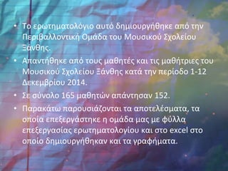 • Το ερωτηματολόγιο αυτό δημιουργήθηκε από την
Περιβαλλοντική Ομάδα του Μουσικού Σχολείου
Ξάνθης.
• Απαντήθηκε από τους μαθητές και τις μαθήτριες του
Μουσικού Σχολείου Ξάνθης κατά την περίοδο 1-12
Δεκεμβρίου 2014.
• Σε σύνολο 165 μαθητών απάντησαν 152.
• Παρακάτω παρουσιάζονται τα αποτελέσματα, τα
οποία επεξεργάστηκε η ομάδα μας με φύλλα
επεξεργασίας ερωτηματολογίου και στο excel στο
οποίο δημιουργήθηκαν και τα γραφήματα.
 