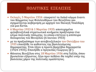  Εκλογές, 5 Μαρτίου 1934: επικρατεί το Λαϊκό κόμμα έναντι
του Κόμματος των Φιλελευθέρων του Βενιζέλου και
σχηματίζεται κυβέρνηση με αρχηγό τον Παναγή Τσαλδάρη
για μια διετία.
 6 Μαρτίου 1933 & 1 Μαρτίου 1935: αποτυχημένα
φιλοβενιζελικά στρατιωτικά κινήματα προξένησαν ένα
κλίμα πολιτικής πόλωσης, το οποίο επέτεινε η απόπειρα
δολοφονίας του Βενιζέλου (6 Ιουνίου 1933)
 με το πραξικόπημα των αντιβενιζελικών τον Οκτώβριο του
1935 επανήλθε το καθεστώς της βασιλευόμενης
δημοκρατίας. Έτσι λήγει η πρώτη βραχύβια δημοκρατία
(1924-1935). Επανήλθε ο πρίγκιπας Γεώργιος (β΄).
 Θάνατος Βενιζέλου στις 18 Μαρτίου 1936 στη Γαλλία, όπου
βρισκόταν εξόριστος. Λίγο πριν πεθάνει θα ταχθεί υπέρ της
βασιλείας χάριν της πολιτικής ομαλότητας.
ΠΟΛΙΤΙΚΕΣ ΕΞΕΛΙΞΕΙΣ
 
