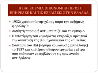 Η ΠΑΓΚΟΣΜΙΑ ΟΙΚΟΝΟΜΙΚΗ ΚΡΙΣΗ
ΕΠΗΡΕΑΣΕ ΚΑΙ ΤΙΣ ΕΞΕΛΙΞΕΙΣ ΣΤΗΝ ΕΛΛΑΔΑ.
 1932: χρεοκοπία της χώρας παρά την αυξημένη
φορολογία.
 Αισθητή παρακμή αντιμετωπίζει και το εμπόριο.
 Η υποτίμηση του νομίσματος επηρεάζει αρνητικά
την ανάπτυξη της βιομηχανίας και της ναυτιλίας.
 Σύσταση του ΙΚΑ (ίδρυμα κοινωνικής ασφάλισης)
το 1937 και καθιέρωση 8ωρου εργασίας : μέτρα
που σκόπευαν να αμβλύνουν τις κοινωνικές
αντιδράσεις.
 