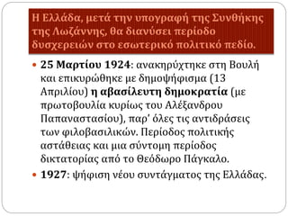Η Ελλάδα, μετά την υπογραφή της Συνθήκης
της Λωζάννης, θα διανύσει περίοδο
δυσχερειών στο εσωτερικό πολιτικό πεδίο.
 25 Μαρτίου 1924: ανακηρύχτηκε στη Βουλή
και επικυρώθηκε με δημοψήφισμα (13
Απριλίου) η αβασίλευτη δημοκρατία (με
πρωτοβουλία κυρίως του Αλέξανδρου
Παπαναστασίου), παρ’ όλες τις αντιδράσεις
των φιλοβασιλικών. Περίοδος πολιτικής
αστάθειας και μια σύντομη περίοδος
δικτατορίας από το Θεόδωρο Πάγκαλο.
 1927: ψήφιση νέου συντάγματος της Ελλάδας.
 