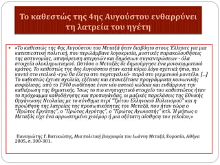 Το καθεστώς της 4ης Αυγούστου ενθαρρύνει
τη λατρεία του ηγέτη
 «Το καθεστώς της 4ης Αυγούστου του Μεταξά ήταν διαβόητο στους Έλληνες για μια
καταπιεστική πολιτική, που περιλάμβανε λογοκρισία, μυστικές παρακολουθήσεις
της αστυνομίας, απαγόρευση απεργιών και δημόσιων συγκεντρώσεων - όλα
στοιχεία ολοκληρωτισμού. Ωστόσο ο Μεταξάς δε δημιούργησε ένα μονοκομματικό
κράτος. Το καθεστώς της 4ης Αυγούστου ήταν κατά κύριο λόγο σχετικά ήπιο, πιο
κοντά στο ιταλικό -εγώ θα έλεγα στο πορτογαλικό- παρά στο γερμανικό μοντέλο. [...]
Το καθεστώς έχτισε σχολεία, εξέτασε και επανεξέτασε προγράμματα κοινωνικής
ασφάλισης, από το 1940 υιοθέτησε έναν νέο αστικό κώδικα και ενθάρρυνε την
καθιέρωση της δημοτικής. Ίσως το πιο ανησυχητικό στοιχείο του καθεστώτος ήταν
το πρόγραμμα καθοδήγησης και προπαγάνδας, οι μαζικές παρελάσεις της Εθνικής
Οργάνωσης Νεολαίας με το σύνθημα περί "Τρίτου Ελληνικού Πολιτισμού" και η
προώθηση της λατρείας της προσωπικότητας του Μεταξά, που ήταν τώρα ο
"Πρώτος Εργάτης", ο "Πρώτος Αγρότης", ο "Πρώτος Αγωνιστής" κτλ. Ή μήπως ο
Μεταξάς είχε ένα αρρωστημένο χιούμορ ή μια οξύτατη αίσθηση του γελοίου;»
Παναγιώτης Γ. Βατικιώτης, Μια πολιτική βιογραφία του Ιωάννη Μεταξά, Ευρασία, Αθήνα
2005, σ. 300-301.
 