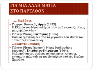 ΓΙΑ ΜΙΑ ΑΛΛΗ ΜΑΤΙΑ
ΣΤΟ ΠΑΡΕΛΘΟΝ
...… διαβάστε
 Γιώργος Θεοτοκάς, Αργώ (1933).
Η Ελλάδα του Μεσοπολέμου μέσα από τις αναζητήσεις
μιας ομάδας νέων.
 Γιάννης Ρίτσος, Επιτάφιος (1936).
Ποίημα εμπνευσμένο από τα γεγονότα του Μαΐου του
1936 στη Θεσσαλονίκη.
…ακούστε μουσική
 Γιάννης Ρίτσος (ποίηση), Μίκης Θεοδωράκης
(μουσική), Επιτάφιος-Επιφάνεια (1964).
Μελοποίηση του ομώνυμου ποιήματος. Ακούστε,
επίσης, τη μελοποίηση του Επιτάφιου από τον Σταύρο
Ξαρχάκο.
 