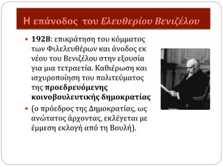 H επάνοδος του Ελευθερίου Βενιζέλου
 1928: επικράτηση του κόμματος
των Φιλελευθέρων και άνοδος εκ
νέου του Βενιζέλου στην εξουσία
για μια τετραετία. Καθιέρωση και
ισχυροποίηση του πολιτεύματος
της προεδρευόμενης
κοινοβουλευτικής δημοκρατίας
 (ο πρόεδρος της Δημοκρατίας, ως
ανώτατος άρχοντας, εκλέγεται με
έμμεση εκλογή από τη Βουλή).
 