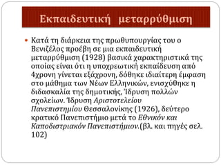 Εκπαιδευτική μεταρρύθμιση
 Κατά τη διάρκεια της πρωθυπουργίας του ο
Βενιζέλος προέβη σε μια εκπαιδευτική
μεταρρύθμιση (1928) βασικά χαρακτηριστικά της
οποίας είναι ότι η υποχρεωτική εκπαίδευση από
4χρονη γίνεται εξάχρονη, δόθηκε ιδιαίτερη έμφαση
στο μάθημα των Νέων Ελληνικών, ενισχύθηκε η
διδασκαλία της δημοτικής, Ίδρυση πολλών
σχολείων. Ίδρυση Αριστοτελείου
Πανεπιστημίου Θεσσαλονίκης (1926), δεύτερο
κρατικό Πανεπιστήμιο μετά το Εθνικόν και
Καποδιστριακόν Πανεπιστήμιον.(βλ. και πηγές σελ.
102)
 