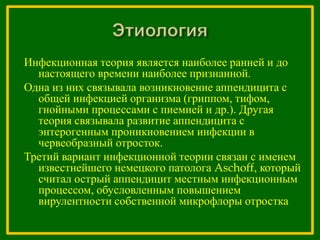 Инфекционная теория является наиболее ранней и до
настоящего времени наиболее признанной.
Одна из них связывала возникновение аппендицита с
общей инфекцией организма (гриппом, тифом,
гнойными процессами с пиемией и др.). Другая
теория связывала развитие аппендицита с
энтерогенным проникновением инфекции в
червеобразный отросток.
Третий вариант инфекционной теории связан с именем
известнейшего немецкого патолога Aschoff, который
считал острый аппендицит местным инфекционным
процессом, обусловленным повышением
вирулентности собственной микрофлоры отростка
 