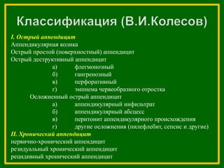 І. Острый аппендицит
Аппендикулярная колика
Острый простой (поверхностный) аппендицит
Острый деструктивный аппендицит
а) флегмонозный
б) гангренозный
в) перфоративный
г) эмпиема червеобразного отростка
Осложненный острый аппендицит
а) аппендикулярный инфильтрат
б) аппендикулярный абсцесс
в) перитонит аппендикулярного происхождения
г) другие осложнения (пилефлебит, сепсис и другие)
П. Хронический аппендицит
первично-хронический аппендицит
резидуальный хронический аппендицит
рецидивный хронический аппендицит
 