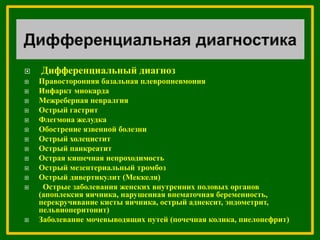  Дифференциальный диагноз
 Правосторонняя базальная плевропневмония
 Инфаркт миокарда
 Межреберная невралгия
 Острый гастрит
 Флегмона желудка
 Обострение язвенной болезни
 Острый холецистит
 Острый панкреатит
 Острая кишечная непроходимость
 Острый мезентериальный тромбоз
 Острый дивертикулит (Меккеля)
 Острые заболевания женских внутренних половых органов
(апоплексия яичника, нарушенная внематочная беременность,
перекручивание кисты яичника, острый аднексит, эндометрит,
пельвиоперитонит)
 Заболевание мочевыводящих путей (почечная колика, пиелонефрит)
 