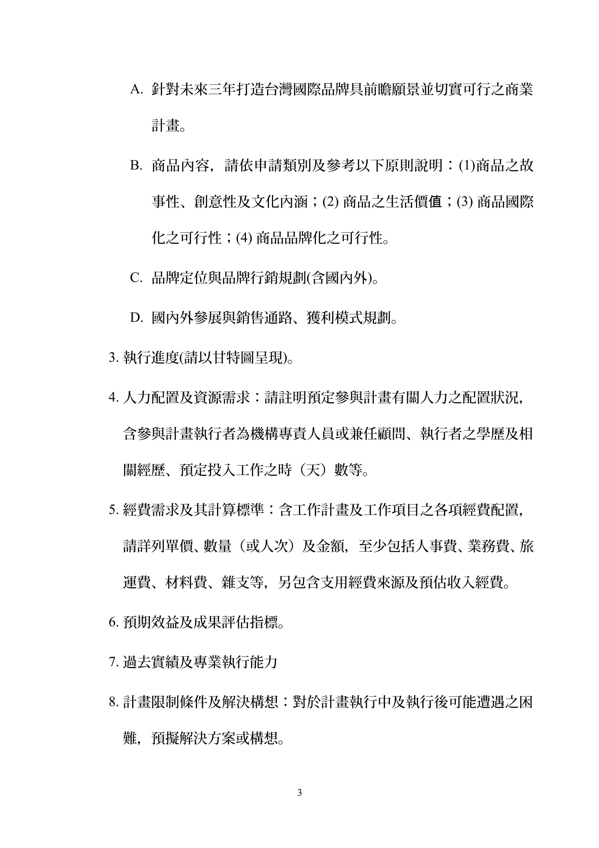 A. 針對未來三年打造台灣國際品牌具前瞻願景並切實可行之商業
計畫。
B. 商品內容，請依申請類別及參考以下原則說明：(1)商品之故
事性、創意性及文化內涵；(2) 商品之生活價 ；值 (3) 商品國際
化之可行性；(4) 商品品牌化之可行性。
C. 品牌定位與品牌行銷規劃(含國內外)。
D. 國內外參展與銷售通路、獲利模式規劃。
3. 執行進度(請以甘特圖呈現)。
4. 人力配置及資源需求：請註明預定參與計畫有關人力之配置狀況，
含參與計畫執行者為機構專責人員或兼任顧問、執行者之學歷及相
關經歷、預定投入工作之時（天）數等。
5. 經費需求及其計算標準：含工作計畫及工作項目之各項經費配置，
請詳列單價、數量（或人次）及金額，至少包括人事費、業務費、旅
運費、材料費、雜支等，另包含支用經費來源及預估收入經費。
6. 預期效益及成果評估指標。
7. 過去實績及專業執行能力
8. 計畫限制條件及解決構想：對於計畫執行中及執行後可能遭遇之困
難，預擬解決方案或構想。
3
 
