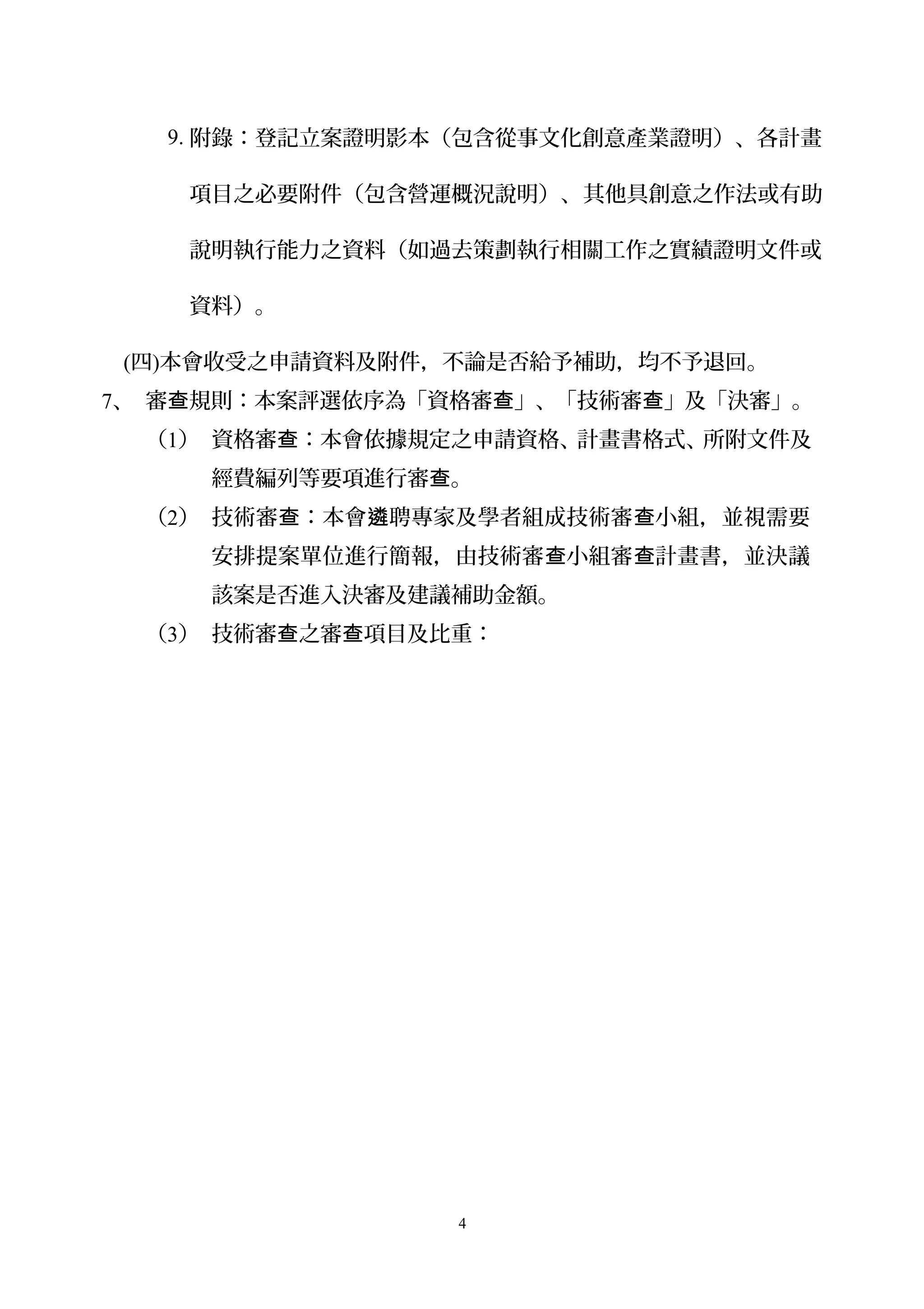 9. 附錄：登記立案證明影本（包含從事文化創意產業證明）、各計畫
項目之必要附件（包含營運概況說明）、其他具創意之作法或有助
說明執行能力之資料（如過去策劃執行相關工作之實績證明文件或
資料）。
(四)本會收受之申請資料及附件，不論是否給予補助，均不予退回。
7、 審 規則：本案評選依序為「資格審 」、「技術審 」及「決審」。查 查 查
（1） 資格審 ：本會依據規定之申請資格、計畫書格式、所附文件及查
經費編列等要項進行審 。查
（2） 技術審 ：本會 聘專家及學者組成技術審 小組，並視需要查 遴 查
安排提案單位進行簡報，由技術審 小組審 計畫書，並決議查 查
該案是否進入決審及建議補助金額。
（3） 技術審 之審 項目及比重：查 查
4
 