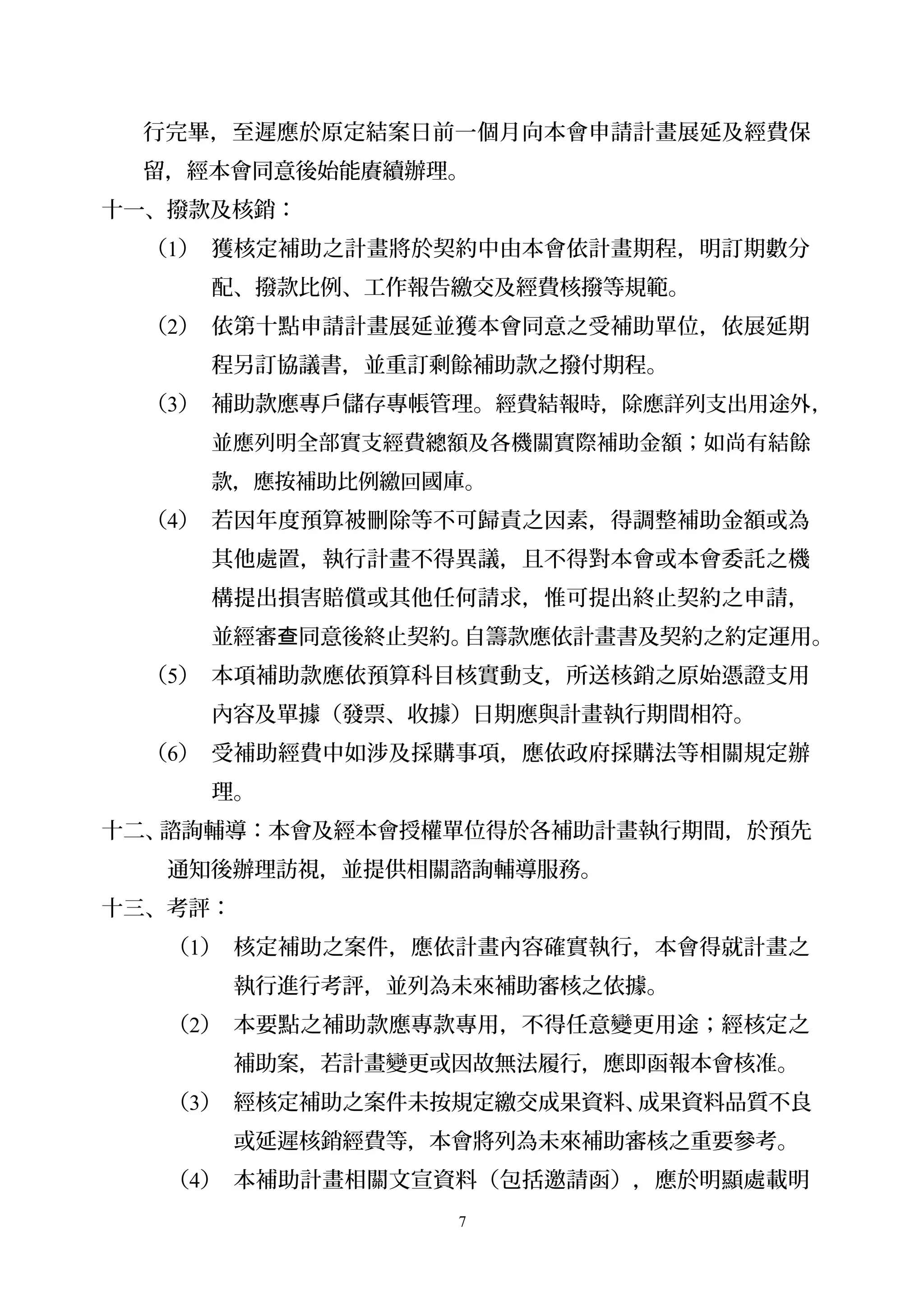 行完畢，至遲應於原定結案日前一個月向本會申請計畫展延及經費保
留，經本會同意後始能賡續辦理。
十一、撥款及核銷：
（1） 獲核定補助之計畫將於契約中由本會依計畫期程，明訂期數分
配、撥款比例、工作報告繳交及經費核撥等規範。
（2） 依第十點申請計畫展延並獲本會同意之受補助單位，依展延期
程另訂協議書，並重訂剩餘補助款之撥付期程。
（3） 補助款應專戶儲存專帳管理。經費結報時，除應詳列支出用途外，
並應列明全部實支經費總額及各機關實際補助金額；如尚有結餘
款，應按補助比例繳回國庫。
（4） 若因年度預算被刪除等不可歸責之因素，得調整補助金額或為
其他處置，執行計畫不得異議，且不得對本會或本會委託之機
構提出損害賠償或其他任何請求，惟可提出終止契約之申請，
並經審 同意後終止契約。自籌款應依計畫書及契約之約定運用查 。
（5） 本項補助款應依預算科目核實動支，所送核銷之原始憑證支用
內容及單據（發票、收據）日期應與計畫執行期間相符。
（6） 受補助經費中如涉及採購事項，應依政府採購法等相關規定辦
理。
十二、諮詢輔導：本會及經本會授權單位得於各補助計畫執行期間，於預先
通知後辦理訪視，並提供相關諮詢輔導服務。
十三、考評：
（1） 核定補助之案件，應依計畫內容確實執行，本會得就計畫之
執行進行考評，並列為未來補助審核之依據。
（2） 本要點之補助款應專款專用，不得任意變更用途；經核定之
補助案，若計畫變更或因故無法履行，應即函報本會核准。
（3） 經核定補助之案件未按規定繳交成果資料、成果資料品質不良
或延遲核銷經費等，本會將列為未來補助審核之重要參考。
（4） 本補助計畫相關文宣資料（包括邀請函），應於明顯處載明
7
 