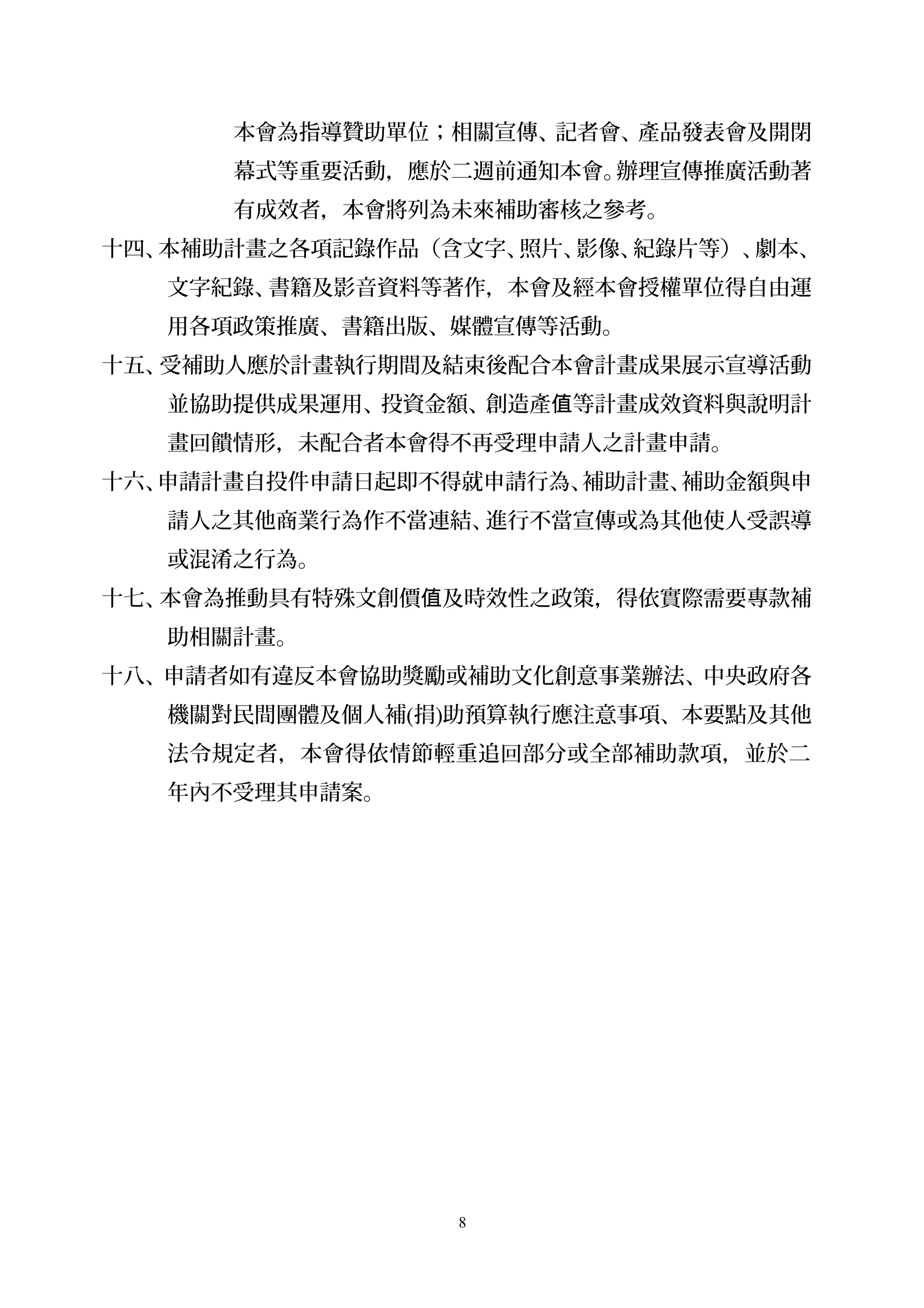 本會為指導贊助單位；相關宣傳、記者會、產品發表會及開閉
幕式等重要活動，應於二週前通知本會。辦理宣傳推廣活動著
有成效者，本會將列為未來補助審核之參考。
十四、本補助計畫之各項記錄作品（含文字、照片、影像、紀錄片等）、劇本、
文字紀錄、書籍及影音資料等著作，本會及經本會授權單位得自由運
用各項政策推廣、書籍出版、媒體宣傳等活動。
十五、受補助人應於計畫執行期間及結束後配合本會計畫成果展示宣導活動
並協助提供成果運用、投資金額、創造產 等計畫成效資料與說明計值
畫回饋情形，未配合者本會得不再受理申請人之計畫申請。
十六、申請計畫自投件申請日起即不得就申請行為、補助計畫、補助金額與申
請人之其他商業行為作不當連結、進行不當宣傳或為其他使人受誤導
或混淆之行為。
十七、本會為推動具有特殊文創價 及時效性之政策，得依實際需要專款補值
助相關計畫。
十八、申請者如有違反本會協助獎勵或補助文化創意事業辦法、中央政府各
機關對民間團體及個人補(捐)助預算執行應注意事項、本要點及其他
法令規定者，本會得依情節輕重追回部分或全部補助款項，並於二
年內不受理其申請案。
8
 