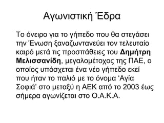 Αγωνιστική Έδρα
Το όνειρο για το γήπεδο που θα στεγάσει
την Ένωση ξαναζωντανεύει τον τελευταίο
καιρό μετά τις προσπάθειες του Δημήτρη
Μελισσανίδη, μεγαλομέτοχος της ΠΑΕ, ο
οποίος υπόσχεται ένα νέο γήπεδο εκεί
που ήταν το παλιό με το όνομα ‘Αγία
Σοφιά’ στο μεταξύ η ΑΕΚ από το 2003 έως
σήμερα αγωνίζεται στο Ο.Α.Κ.Α.
 