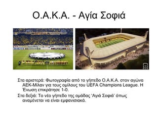 Ο.Α.Κ.Α. - Αγία Σοφιά
Στα αριστερά: Φωτογραφία από το γήπεδο Ο.Α.Κ.Α. στον αγώνα
ΑΕΚ-Μίλαν για τους ομίλους του UEFA Champions League. Η
Ένωση επικράτησε 1-0.
Στα δεξιά: Το νέο γήπεδο της ομάδας ‘Αγιά Σοφιά’ όπως
αναμένεται να είναι εμφανισιακά.
 
