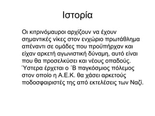 Ιστορία
Οι κιτρινόμαυροι αρχίζουν να έχουν
σημαντικές νίκες στον ενχώριο πρωτάθλημα
απέναντι σε ομάδες που προϋπήρχαν και
είχαν αρκετή αγωνιστική δύναμη, αυτό είναι
που θα προσελκύσει και νέους οπαδούς.
Ύστερα έρχεται ο ΄Β παγκόσμιος πόλεμος
στον οποίο η Α.Ε.Κ. θα χάσει αρκετούς
ποδοσφαιριστές της από εκτελέσεις των Ναζί.
 