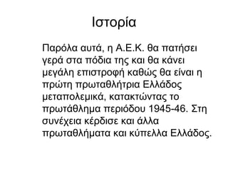 Ιστορία
Παρόλα αυτά, η Α.Ε.Κ. θα πατήσει
γερά στα πόδια της και θα κάνει
μεγάλη επιστροφή καθώς θα είναι η
πρώτη πρωταθλήτρια Ελλάδος
μεταπολεμικά, κατακτώντας το
πρωτάθλημα περιόδου 1945-46. Στη
συνέχεια κέρδισε και άλλα
πρωταθλήματα και κύπελλα Ελλάδος.
 