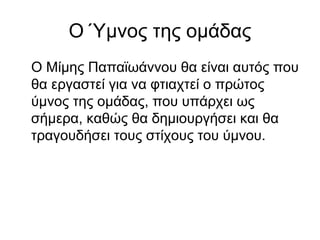 Ο Ύμνος της ομάδας
Ο Μίμης Παπαϊωάννου θα είναι αυτός που
θα εργαστεί για να φτιαχτεί ο πρώτος
ύμνος της ομάδας, που υπάρχει ως
σήμερα, καθώς θα δημιουργήσει και θα
τραγουδήσει τους στίχους του ύμνου.
 