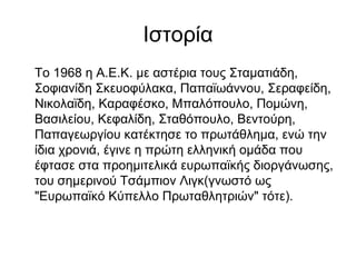 Ιστορία
Το 1968 η Α.Ε.Κ. με αστέρια τους Σταματιάδη,
Σοφιανίδη Σκευοφύλακα, Παπαϊωάννου, Σεραφείδη,
Νικολαϊδη, Καραφέσκο, Μπαλόπουλο, Πομώνη,
Βασιλείου, Κεφαλίδη, Σταθόπουλο, Βεντούρη,
Παπαγεωργίου κατέκτησε το πρωτάθλημα, ενώ την
ίδια χρονιά, έγινε η πρώτη ελληνική ομάδα που
έφτασε στα προημιτελικά ευρωπαϊκής διοργάνωσης,
του σημερινού Τσάμπιον Λιγκ(γνωστό ως
"Ευρωπαϊκό Κύπελλο Πρωταθλητριών" τότε).
 