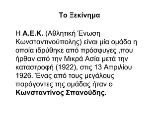 Το Ξεκίνημα
Η Α.Ε.Κ. (Αθλητική Ένωση
Κωνσταντινούπολης) είναι μία ομάδα η
οποία ιδρύθηκε από πρόσφυγες ,που
ήρθαν από την Μικρά Ασία μετά την
καταστροφή (1922), στις 13 Απριλίου
1926. Ένας από τους μεγάλους
παράγοντες της ομάδας ήταν ο
Κωνσταντίνος Σπανούδης.
 