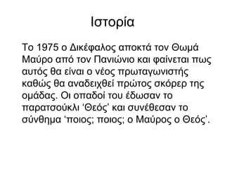 Ιστορία
Το 1975 ο Δικέφαλος αποκτά τον Θωμά
Μαύρο από τον Πανιώνιο και φαίνεται πως
αυτός θα είναι ο νέος πρωταγωνιστής
καθώς θα αναδειχθεί πρώτος σκόρερ της
ομάδας. Οι οπαδοί του έδωσαν το
παρατσούκλι ‘Θεός’ και συνέθεσαν το
σύνθημα ‘ποιος; ποιος; ο Μαύρος ο Θεός’.
 