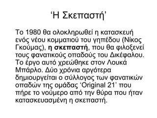 ‘Η Σκεπαστή’
Το 1980 θα ολοκληρωθεί η κατασκευή
ενός νέου κομματιού του γηπέδου (Νίκος
Γκούμας), η σκεπαστή, που θα φιλοξενεί
τους φανατικούς οπαδούς του Δικέφαλου.
Το έργο αυτό χρεώθηκε στον Λουκά
Μπάρλο. Δύο χρόνια αργότερα
δημιουργείται ο σύλλογος των φανατικών
οπαδών της ομάδας ‘Original 21’ που
πήρε το νούμερο από την θύρα που ήταν
κατασκευασμένη η σκεπαστή.
 