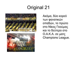 Original 21
Ακόμα, δύο κορεό
των φανατικών
οπαδών, το πρώτο
στο Νίκος Γκούμας
και το δεύτερο στο
Ο.Α.Κ.Α. σε ματς
Champions League.
 
