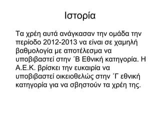 Ιστορία
Τα χρέη αυτά ανάγκασαν την ομάδα την
περίοδο 2012-2013 να είναι σε χαμηλή
βαθμολογία με αποτέλεσμα να
υποβιβαστεί στην ΄Β Εθνική κατηγορία. Η
Α.Ε.Κ. βρίσκει την ευκαιρία να
υποβιβαστεί οικειοθελώς στην ΄Γ εθνική
κατηγορία για να σβηστούν τα χρέη της.
 
